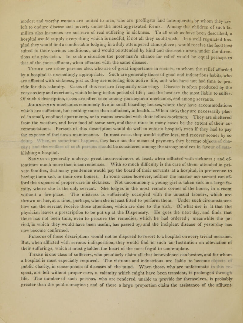 modest and worthy women are united to men, who are profligate and intemperate, by whom they are left to endure disease and poverty under the most aggravated forms. Among the children of such fa- milies also instances are not rare of real suffering in sickness. To all such as have been described, a hospital would supply everything which is needful, if not all they could wish. In a well regulated hos- pital they would find a comfortable lodging in a duly attempered atmosphere ; would receive the food best suited to their various conditions ; and would be attended by kind and discreet nurses, under the direc- tions of a physician. In such a situation the poor man's chance for relief would be equal perhaps to that of the most affluent, when affected with the same disease. There are other persons also, who are of great importance in society, to whom the relief afforded by a hospital is exceedingly appropriate. Such are generally those of good and industrious habits, who are affected with sickness, just as they are entering into active life, and Avho have not had time to pro- vide for this calamity. Cases of this sort are frequently occurring. Disease is often produced by the very anxiety and exertions, which belong to this period of life ; and the best are the most liable to suffer. Of such a description, cases are often seen among journeymen mechanics, and among servants. Journeymen mechanics commonly live in small boarding houses, where they have accommodations which are sufficient, but nothing more than sufficient, in health—When sick, they are necessarily plac- ed in small, confined apartments, or in rooms crowded with their fellow-Avorkmen. They are sheltered from the weather, and have food of some sort, and these must in many cases be the extent of their ac- commodations. Persons of this description would do well to enter a hospital, even if they had to pay .1 ^'-cp of tiiriv own maintenance. In most cases they would suffer less, and recover sooner by so i, as sometimes happens, they have not the means of payment, they become obje< r ch&< and the welfare of such persons should be considered among the strong motives in favour of esta- blishing a hospital. Servants generally undergo great inconveniences at least, when afflicted with sickness ; and of- tentimes much more than inconveniences. With so much difficulty is the care of them attended in pri- vate families, that many gentlemen would pay the board of their servants at a hospital, in preference to having them sick in their own houses. In some cases however, neither the master nor servant can af- ford the expense of proper care in sickness. Not uncommonly a young girl is taken sick in a large fa- mily, where she is the only servant. She lodges in the most remote corner of the house, in a room without a fire-place. The mistress is sufficiently occupied with the unusual labours, which are thrown on her, at a time, perhaps, when she is least fitted to perform them. Under such circumstances how can the servant receive those attentions, which are due to the sick. Of what use is it that the physician leaves a prescription to be put up at the Dispensary. He goes the next day, and finds that there has not been time, even to procure the remedies, which he had ordered ; meanwhile the pe- riod, in which they would have been useful, has passed by, and the incipient disease of yesterday has now become confirmed. Persons of these descriptions would not be disposed to resort to a hospital on every trivial occasion. But, when afflicted with serious indisposition, they would find in such an Institution an alleviation of their sufferings, which it must gladden the heart of the most frigid to contemplate. There is one class of sufferers, who peculiarly claim all that benevolence can bestow, and for whom a hospital is most especially required. The virtuous and industrious are liable to become objects of public charity, in consequence of diseases of the mind. When those, who are unfortunate in this re- spect, are left without proper care, a calamity which might have been transient, is prolonged through life. The number of such persons, who are rendered unable to provide for themselves, is probably greater than the public imagine ; and of these a large proportion claim the assistance of the affluent.