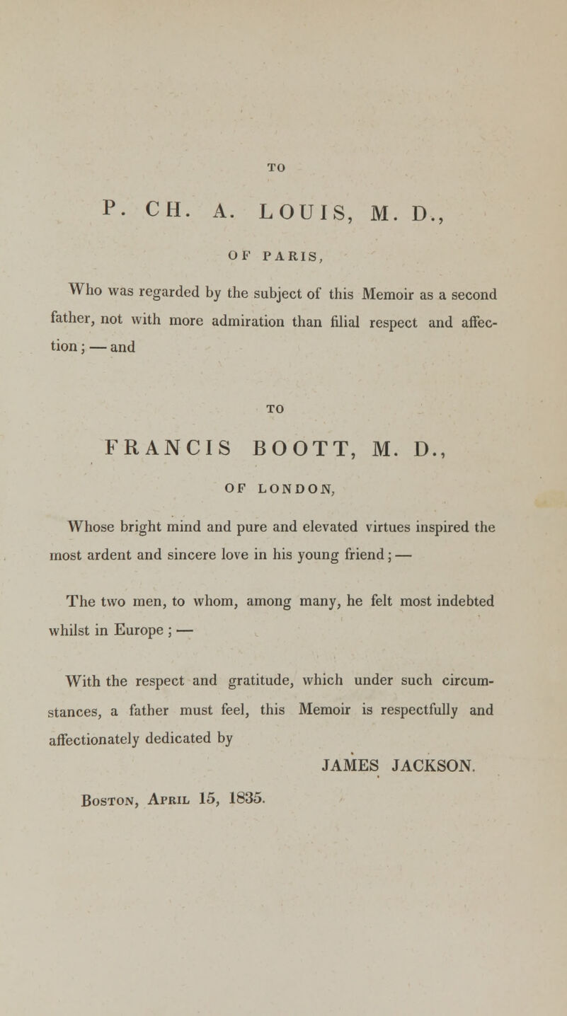 TO P. CH. A. LOUIS, M. D., OF PARIS, Who was regarded by the subject of this Memoir as a second father, not with more admiration than filial respect and affec- tion ; — and TO FRANCIS BOOTT, M. D., OF LONDON, Whose bright mind and pure and elevated virtues inspired the most ardent and sincere love in his young friend ; — The two men, to whom, among many, he felt most indebted whilst in Europe ; — With the respect and gratitude, which under such circum- stances, a father must feel, this Memoir is respectfully and affectionately dedicated by JAMES JACKSON. Boston, April 15, 1835.