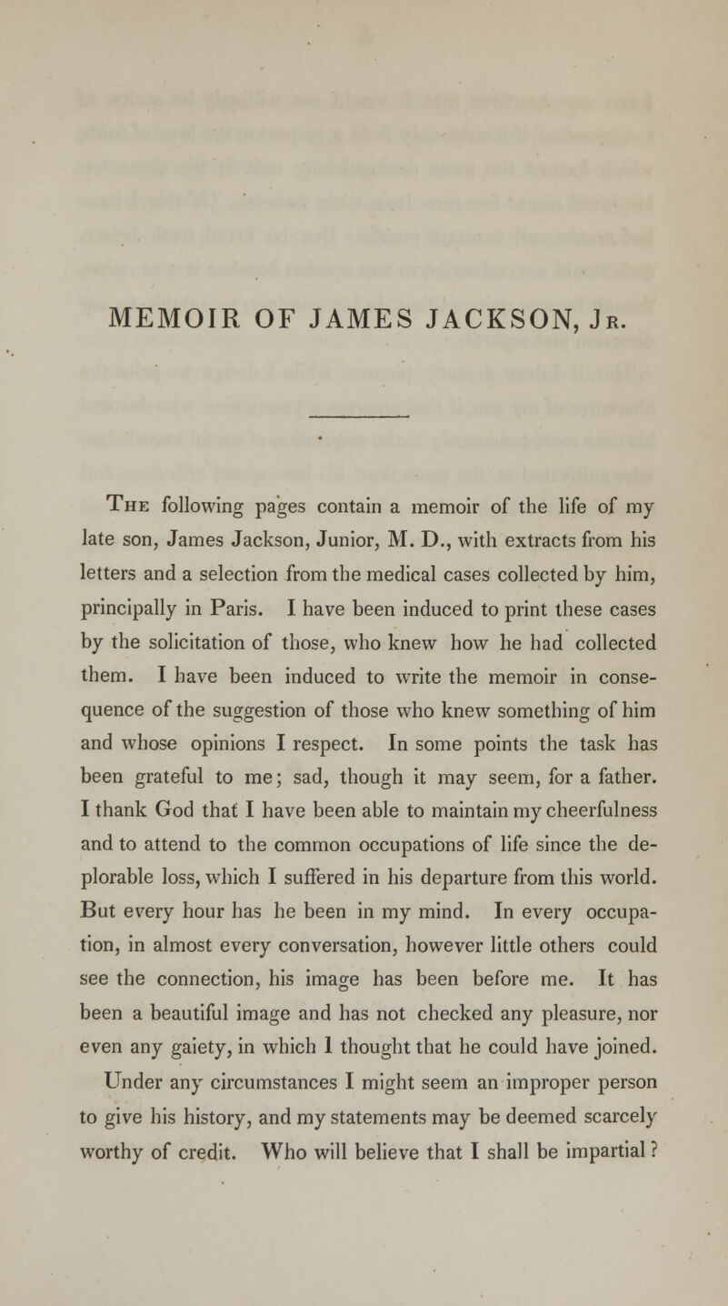 MEMOIR OF JAMES JACKSON, Jr. The following pages contain a memoir of the life of my late son, James Jackson, Junior, M. D., with extracts from his letters and a selection from the medical cases collected by him, principally in Paris. I have been induced to print these cases by the solicitation of those, who knew how he had collected them. I have been induced to write the memoir in conse- quence of the suggestion of those who knew something of him and whose opinions I respect. In some points the task has been grateful to me; sad, though it may seem, for a father. I thank God that I have been able to maintain my cheerfulness and to attend to the common occupations of life since the de- plorable loss, which I suffered in his departure from this world. But every hour has he been in my mind. In every occupa- tion, in almost every conversation, however little others could see the connection, his image has been before me. It has been a beautiful image and has not checked any pleasure, nor even any gaiety, in which 1 thought that he could have joined. Under any circumstances I might seem an improper person to give his history, and my statements may be deemed scarcely