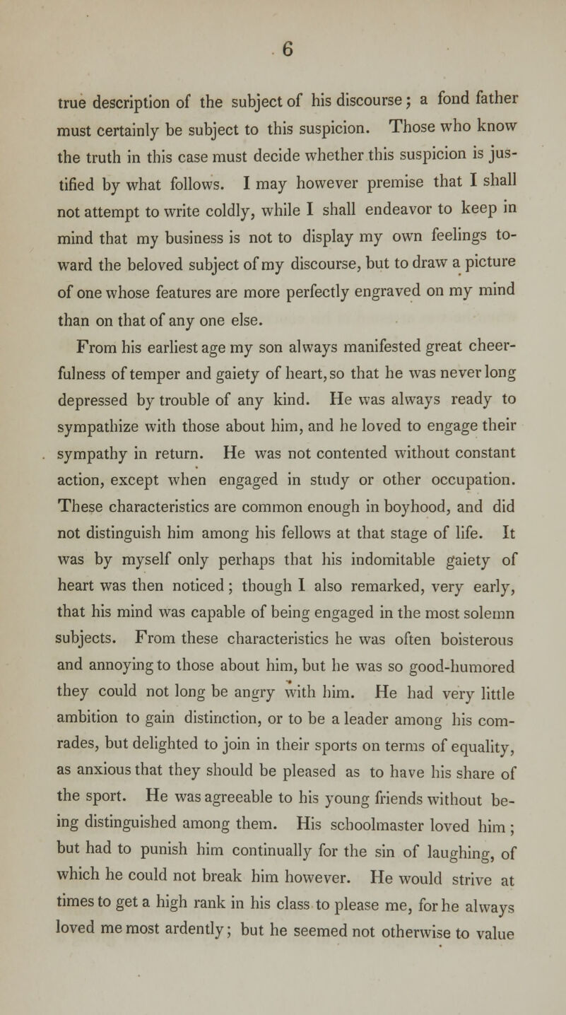 true description of the subject of his discourse; a fond father must certainly be subject to this suspicion. Those who know the truth in this case must decide whether this suspicion is jus- tified by what follows. I may however premise that I shall not attempt to write coldly, while I shall endeavor to keep in mind that my business is not to display my own feelings to- ward the beloved subject of my discourse, but to draw a picture of one whose features are more perfectly engraved on my mind than on that of any one else. From his earliest age my son always manifested great cheer- fulness of temper and gaiety of heart, so that he was never long depressed by trouble of any kind. He was always ready to sympathize with those about him, and he loved to engage their sympathy in return. He was not contented without constant action, except when engaged in study or other occupation. These characteristics are common enough in boyhood, and did not distinguish him among his fellows at that stage of life. It was by myself only perhaps that his indomitable gaiety of heart was then noticed; though I also remarked, very early, that his mind was capable of being engaged in the most solemn subjects. From these characteristics he was often boisterous and annoying to those about him, but he was so good-humored they could not long be angry with him. He had very little ambition to gain distinction, or to be a leader among his com- rades, but delighted to join in their sports on terms of equality, as anxious that they should be pleased as to have his share of the sport. He was agreeable to his young friends without be- ing distinguished among them. His schoolmaster loved him ; but had to punish him continually for the sin of laughing, of which he could not break him however. He would strive at times to get a high rank in his class to please me, for he always loved me most ardently; but he seemed not otherwise to value