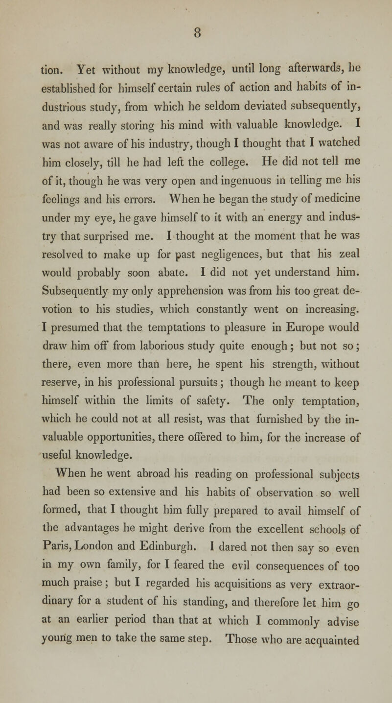 tion. Yet without my knowledge, until long afterwards, he established for himself certain rules of action and habits of in- dustrious study, from which he seldom deviated subsequently, and was really storing his mind with valuable knowledge. I was not aware of his industry, though I thought that I watched him closely, till he had left the college. He did not tell me of it, though he was very open and ingenuous in telling me his feelings and his errors. When he began the study of medicine under my eye, he gave himself to it with an energy and indus- try that surprised me. I thought at the moment that he was resolved to make up for past negligences, but that his zeal would probably soon abate. I did not yet understand him. Subsequently my only apprehension was from his too great de- votion to his studies, which constantly went on increasing. I presumed that the temptations to pleasure in Europe would draw him off from laborious study quite enough ; but not so; there, even more than here, he spent his strength, without reserve, in his professional pursuits; though he meant to keep himself within the limits of safety. The only temptation, which he could not at all resist, was that furnished by the in- valuable opportunities, there offered to him, for the increase of useful knowledge. When he went abroad his reading on professional subjects had been so extensive and his habits of observation so well formed, that I thought him fully prepared to avail himself of the advantages he might derive from the excellent schools of Paris, London and Edinburgh. I dared not then say so even in my own family, for I feared the evil consequences of too much praise; but I regarded his acquisitions as very extraor- dinary for a student of his standing, and therefore let him go at an earlier period than that at which I commonly advise young men to take the same step. Those who are acquainted