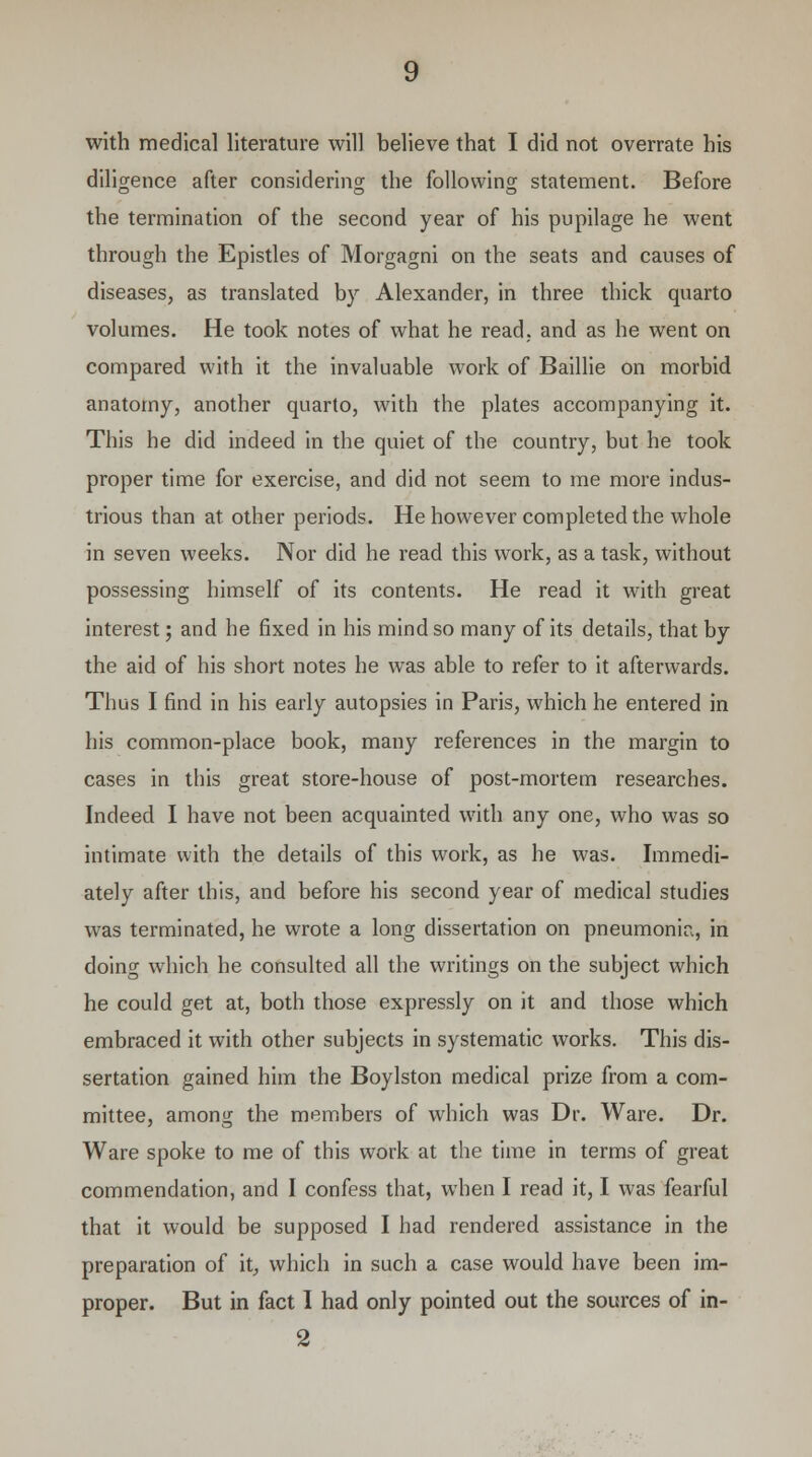 diligence after considering the following statement. Before the termination of the second year of his pupilage he went through the Epistles of Morgagni on the seats and causes of diseases, as translated by Alexander, in three thick quarto volumes. He took notes of what he read, and as he went on compared with it the invaluable work of Baillie on morbid anatomy, another quarto, with the plates accompanying it. This he did indeed in the quiet of the country, but he took proper time for exercise, and did not seem to me more indus- trious than at other periods. He however completed the whole in seven weeks. Nor did he read this work, as a task, without possessing himself of its contents. He read it with great interest; and he fixed in his mind so many of its details, that by the aid of his short notes he was able to refer to it afterwards. Thus I find in his early autopsies in Paris, which he entered in his common-place book, many references in the margin to cases in this great store-house of post-mortem researches. Indeed I have not been acquainted with any one, who was so intimate with the details of this work, as he was. Immedi- ately after this, and before his second year of medical studies was terminated, he wrote a long dissertation on pneumonia, in doing which he consulted all the writings on the subject which he could get at, both those expressly on it and those which embraced it with other subjects in systematic works. This dis- sertation gained him the Boylston medical prize from a com- mittee, among the members of which was Dr. Ware. Dr. Ware spoke to me of this work at the time in terms of great commendation, and I confess that, wThen I read it, I was fearful that it would be supposed I had rendered assistance in the preparation of it, which in such a case would have been im- proper. But in fact I had only pointed out the sources of in- 2