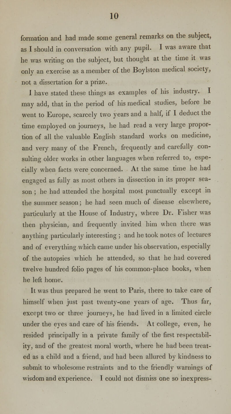 formation and had made some general remarks on the subject, as I should in conversation with any pupil. I was aware that he was writing on the subject, but thought at the time it was only an exercise as a member of the Boylston medical society, not a dissertation for a prize. I have stated these things as examples of his industry. I may add, that in the period of his medical studies, before he went to Europe, scarcely two years and a half, if I deduct the time employed on journeys, he had read a very large propor- tion of all the valuable English standard works on medicine, and very many of the French, frequently and carefully con- sulting older works in other languages when referred to, espe- cially when facts were concerned. At the same time he had engaged as fully as most others in dissection in its proper sea- son ; he had attended the hospital most punctually except in the summer season; he had seen much of disease elsewhere, particularly at the House of Industry, where Dr. Fisher was then physician, and frequently invited him when there was anything particularly interesting ; and he took notes of lectures and of everything which came under his observation, especially of the autopsies which he attended, so that he had covered twelve hundred folio pages of his common-place books, when he left home. It was thus prepared he went to Paris, there to take care of himself when just past twenty-one years of age. Thus far, except two or three journeys, he had lived in a limited circle under the eyes and care of his friends. At college, even, he resided principally in a private family of the first respectabil- ity, and of the greatest moral worth, where he had been treat- ed as a child and a friend, and had been allured by kindness to submit to wholesome restraints and to the friendly warnings of wisdom and experience. I could not dismiss one so inexpress-