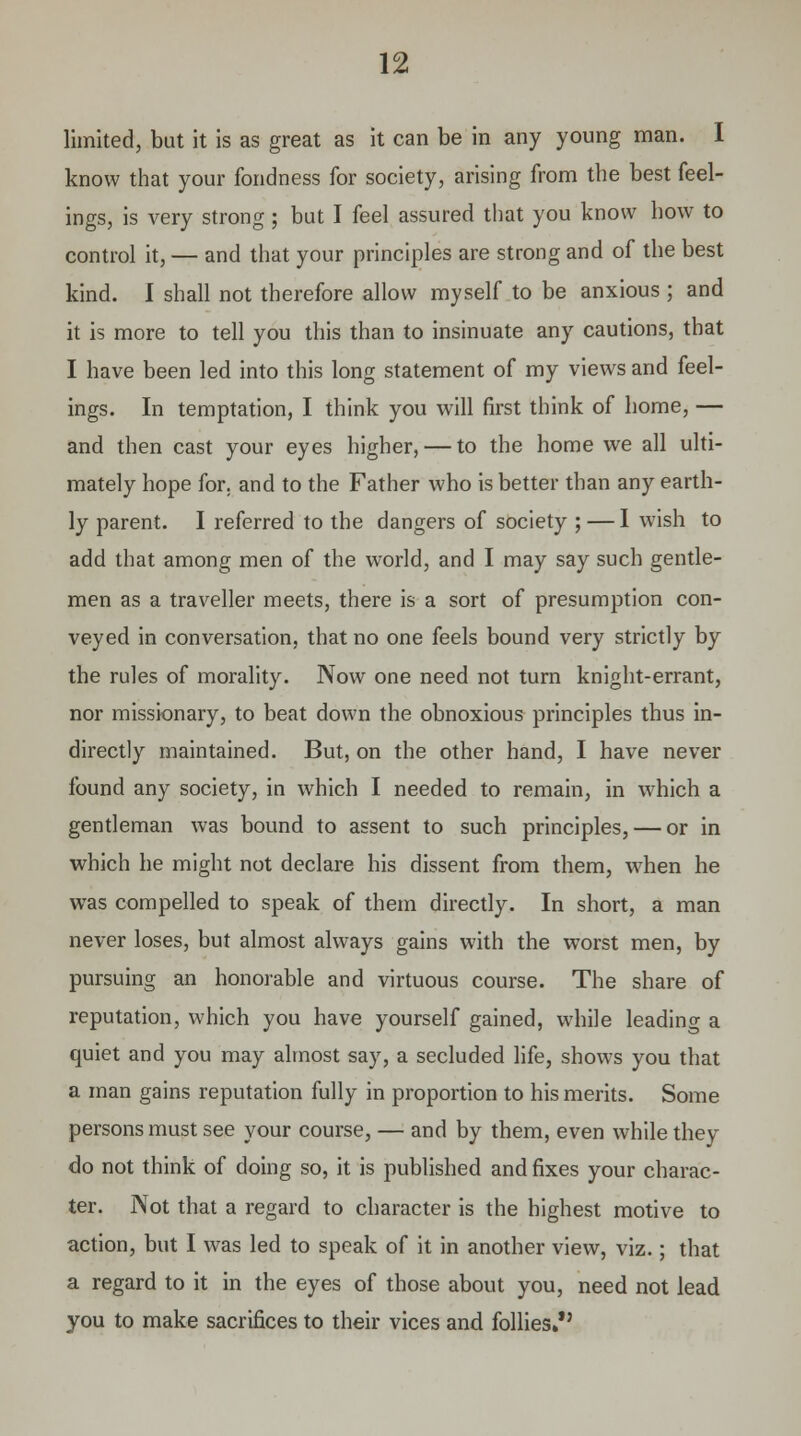 limited, but it is as great as it can be in any young man. I know that your fondness for society, arising from the best feel- ings, is very strong; but I feel assured that you know how to control it, — and that your principles are strong and of the best kind. I shall not therefore allow myself to be anxious ; and it is more to tell you this than to insinuate any cautions, that I have been led into this long statement of my views and feel- ings. In temptation, I think you will first think of home, — and then cast your eyes higher, — to the home we all ulti- mately hope for. and to the Father who is better than any earth- ly parent. I referred to the dangers of society ; — I wish to add that among men of the world, and I may say such gentle- men as a traveller meets, there is a sort of presumption con- veyed in conversation, that no one feels bound very strictly by the rules of morality. Now one need not turn knight-errant, nor missionary, to beat down the obnoxious principles thus in- directly maintained. But, on the other hand, I have never found any society, in which I needed to remain, in which a gentleman was bound to assent to such principles, — or in which he might not declare his dissent from them, when he was compelled to speak of them directly. In short, a man never loses, but almost always gains with the worst men, by pursuing an honorable and virtuous course. The share of reputation, which you have yourself gained, while leading a quiet and you may almost say, a secluded life, shows you that a man gains reputation fully in proportion to his merits. Some persons must see your course, — and by them, even while they do not think of doing so, it is published and fixes your charac- ter. Not that a regard to character is the highest motive to action, but I was led to speak of it in another view, viz.; that a regard to it in the eyes of those about you, need not lead you to make sacrifices to their vices and follies.