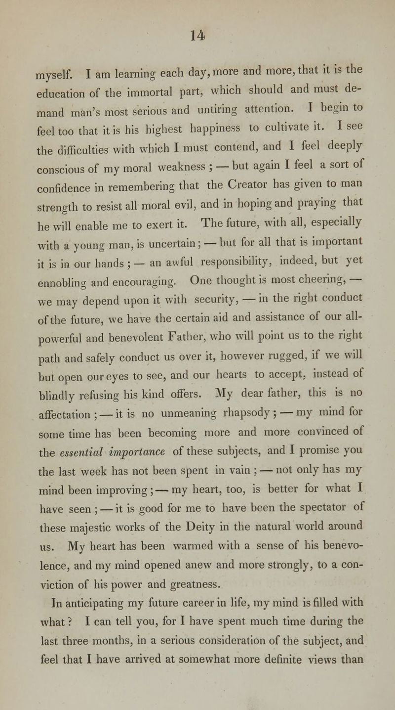 myself. I am learning each day, more and more, that it is the education of the immortal part, which should and must de- mand man's most serious and untiring attention. I begin to feel too that it is his highest happiness to cultivate it. I see the difficulties with which I must contend, and I feel deeply conscious of my moral weakness ; — but again I feel a sort of confidence in remembering that the Creator has given to man strength to resist all moral evil, and in hoping and praying that he will enable me to exert it. The future, with all, especially with a young man, is uncertain; — but for all that is important it is in our hands ; — an awful responsibility, indeed, but yet ennobling and encouraging. One thought is most cheering, — we may depend upon it with security, — in the right conduct of the future, we have the certain aid and assistance of our all- powerful and benevolent Father, who will point us to the right path and safely conduct us over it, however rugged, if we will but open our eyes to see, and our hearts to accept, instead of blindly refusing his kind offers. My dear father, this is no affectation; — it is no unmeaning rhapsody; — my mind for some time has been becoming more and more convinced of the essential importance of these subjects, and I promise you the last week has not been spent in vain ; — not only has my mind been improving ; — my heart, too, is better for what I have seen ; — it is good for me to have been the spectator of these majestic works of the Deity in the natural world around us. My heart has been warmed with a sense of his benevo- lence, and my mind opened anew and more strongly, to a con- viction of his power and greatness. In anticipating my future career in life, my mind is filled with what ? I can tell you, for I have spent much time during the last three months, in a serious consideration of the subject, and feel that I have arrived at somewhat more definite views than
