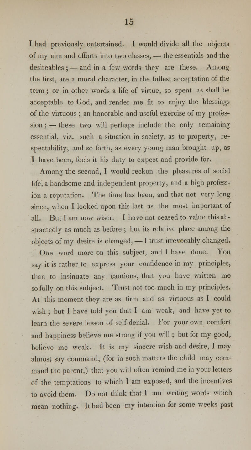 I had previously entertained. I would divide all the objects of my aim and efforts into two classes, — the essentials and the desireables ; — and in a few words they are these. Among the first, are a moral character, in the fullest acceptation of the term; or in other words a life of virtue, so spent as shall be acceptable to God, and render me fit to enjoy the blessings of the virtuous ; an honorable and useful exercise of my profes- sion ; — these two will perhaps include the only remaining essential, viz. such a situation in society, as to property, re- spectability, and so forth, as every young man brought up, as I have been, feels it his duty to expect and provide for. Among the second, I would reckon the pleasures of social life, a handsome and independent property, and a high profess- ion a reputation. The time has been, and that not very long since, when I looked upon this last as the most important of all. But I am now wiser. I have not ceased to value this ab- stractedly as much as before ; but its relative place among the objects of my desire is changed, — I trust irrevocably changed. One word more on this subject, and 1 have done. You say it is rather to express your confidence in my principles, than to insinuate any cautions, that you have written me so fully on this subject. Trust not too much in my principles. At this moment they are as firm and as virtuous as I could wish ; but I have told you that I am weak, and have yet to learn the severe lesson of self-denial. For your own comfort and happiness believe me strong if you will ; but for my good, believe me weak. It is my sincere wish and desire, I may almost say command, (for in such matters the child may com- mand the parent,) that you will often remind me in your letters of the temptations to which I am exposed, and the incentives to avoid them. Do not think that I am writing words which mean nothing. It had been my intention for some weeks past