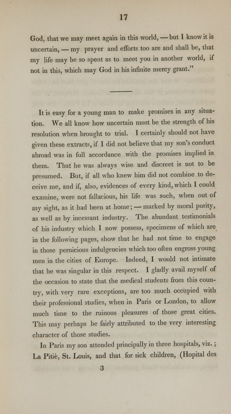 God, that we may meet again in this world, — but I know it is uncertain, — my prayer and efforts too are and shall be, that my life may be so spent as to meet you in another world, if not in this, which may God in his infinite mercy grant. It is easy for a young man to make promises in any situa- tion. We all know how uncertain must be the strength of his resolution when brought to trial. I certainly should not have given these extracts, if I did not believe that my son's conduct abroad was in full accordance with the promises implied in them. That he was always wise and discreet is not to be presumed. But, if all who knew him did not combine to de- ceive me, and if, also, evidences of every kind, which I could examine, were not fallacious, his life was such, when out of my sight, as it had been at home; — marked by moral purity, as well as by incessant industry. The abundant testimonials of his industry which I now possess, specimens of which are in the following pages, show that he had not time to engage in those pernicious indulgencies which too often engross young men in the cities of Europe. Indeed, I would not intimate that he was singular in this respect. I gladly avail myself of the occasion to state that the medical students from this coun- try, with very rare exceptions, are too much occupied with their professional studies, when in Paris or London, to allow much time to the ruinous pleasures of those great cities. This may perhaps be fairly attributed to the very interesting character of those studies. In Paris my son attended principally in three hospitals, viz.; La Pitie, St. Louis, and that for sick children, (Hopital des 3