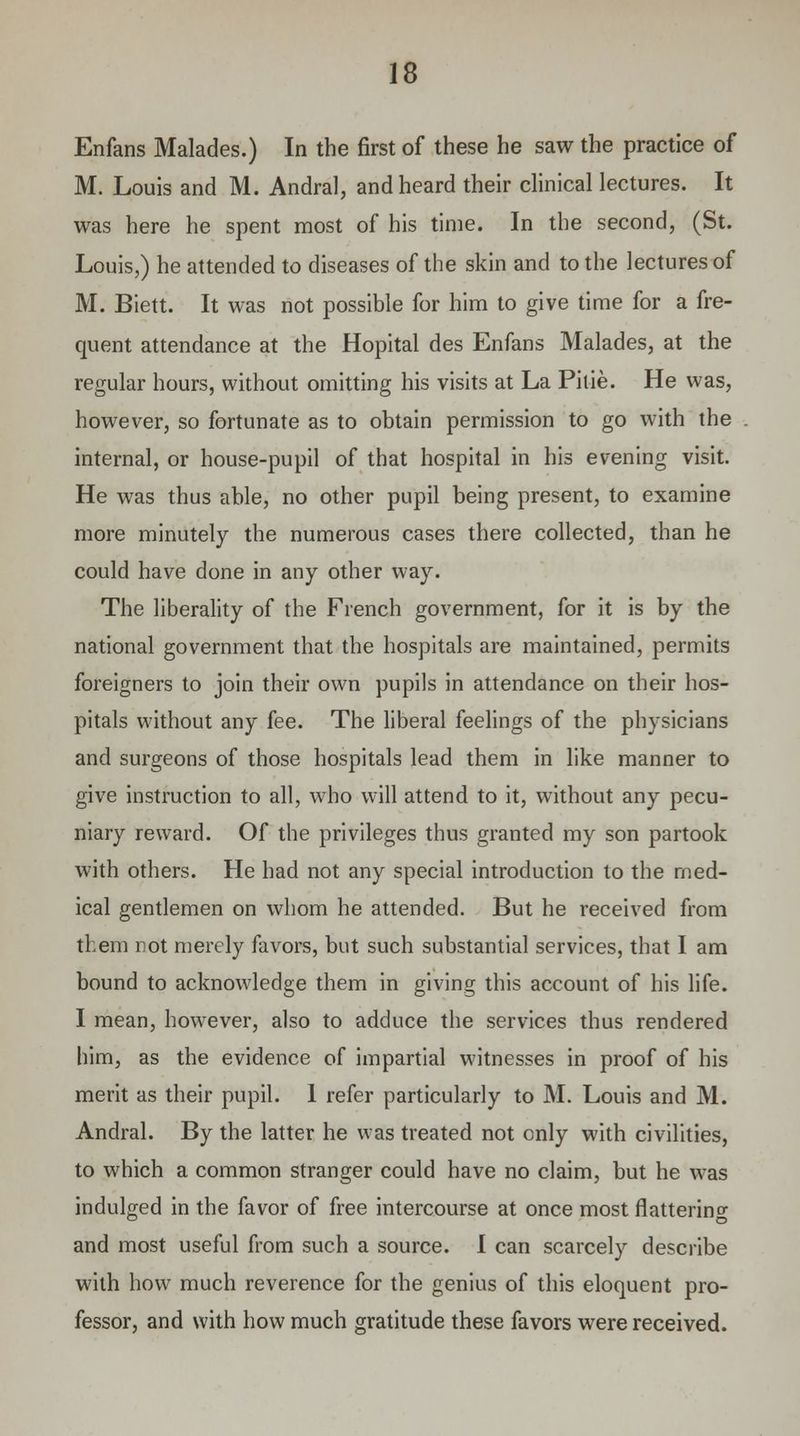 Enfans Malades.) In the first of these he saw the practice of M. Louis and M. Andral, and heard their clinical lectures. It was here he spent most of his time. In the second, (St. Louis,) he attended to diseases of the skin and to the lectures of M. Biett. It was not possible for him to give time for a fre- quent attendance at the Hopital des Enfans Malades, at the regular hours, without omitting his visits at La Pitie. He was, however, so fortunate as to obtain permission to go with the internal, or house-pupil of that hospital in his evening visit. He was thus able, no other pupil being present, to examine more minutely the numerous cases there collected, than he could have done in any other way. The liberality of the French government, for it is by the national government that the hospitals are maintained, permits foreigners to join their own pupils in attendance on their hos- pitals without any fee. The liberal feelings of the physicians and surgeons of those hospitals lead them in like manner to give instruction to all, who will attend to it, without any pecu- niary reward. Of the privileges thus granted my son partook with others. He had not any special introduction to the med- ical gentlemen on whom he attended. But he received from them not merely favors, but such substantial services, that I am bound to acknowledge them in giving this account of his life. I mean, however, also to adduce the services thus rendered him, as the evidence of impartial witnesses in proof of his merit as their pupil. 1 refer particularly to M. Louis and M. Andral. By the latter he was treated not only with civilities, to which a common stranger could have no claim, but he was indulged in the favor of free intercourse at once most flattering and most useful from such a source. I can scarcely describe with how much reverence for the genius of this eloquent pro- fessor, and with how much gratitude these favors were received.