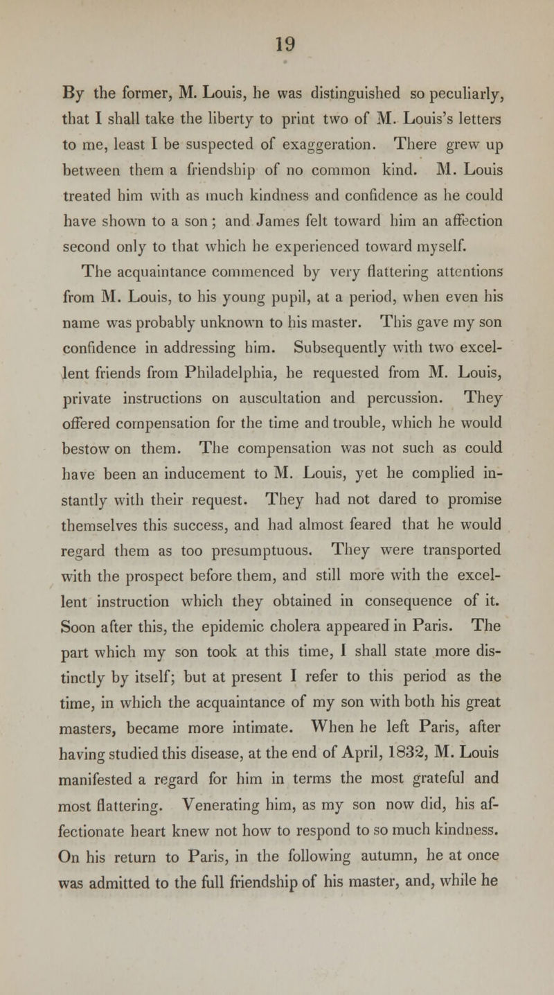 By the former, M. Louis, he was distinguished so peculiarly, that I shall take the liberty to print two of M. Louis's letters to me, least I be suspected of exaggeration. There grew up between them a friendship of no common kind. M. Louis treated him with as much kindness and confidence as he could have shown to a son ; and James felt toward him an affection second only to that which he experienced toward myself. The acquaintance commenced by very flattering attentions from M. Louis, to his young pupil, at a period, when even his name was probably unknown to his master. This gave my son confidence in addressing him. Subsequently with two excel- lent friends from Philadelphia, he requested from M. Louis, private instructions on auscultation and percussion. They offered compensation for the time and trouble, which he would bestow on them. The compensation was not such as could have been an inducement to M. Louis, yet he complied in- stantly with their request. They had not dared to promise themselves this success, and had almost feared that he would regard them as too presumptuous. They were transported with the prospect before them, and still more with the excel- lent instruction wThich they obtained in consequence of it. Soon after this, the epidemic cholera appeared in Paris. The part which my son took at this time, I shall state more dis- tinctly by itself; but at present I refer to this period as the time, in which the acquaintance of my son with both his great masters, became more intimate. When he left Paris, after having studied this disease, at the end of April, 1832, M. Louis manifested a regard for him in terms the most grateful and most flattering. Venerating him, as my son now did, his af- fectionate heart knew not how to respond to so much kindness. On his return to Paris, in the following autumn, he at once was admitted to the full friendship of his master, and, while he