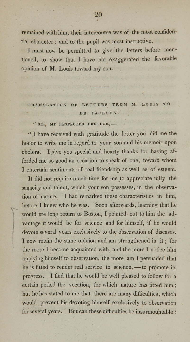 remained with him, their intercourse was of the most confiden- tial character; and to the pupil was most instructive. I must now be permitted to give the letters before men- tioned, to show that I have not exaggerated the favorable opinion of M. Louis toward my son. V- TRANSLATION OF LETTERS FROM M. LOUIS TO DR. JACKSON.  SIR, MY RESPECTED BROTHER,  I have received with gratitude the letter you did me the honor to write me in regard to your son and his memoir upon cholera. I give you special and hearty thanks for having af- forded me so good an occasion to speak of one, toward whom I entertain sentiments of real friendship as well as of esteem. It did not require much time for me to appreciate fully the sagacity and talent, which your son possesses, in the observa- tion of nature. I had remarked these characteristics in him, before I knew who he was. Soon afterwards, learning that he would ere long return to Boston, I pointed out to him the ad- vantage it would be for science and for himself, if he would devote several years exclusively to the observation of diseases. I now retain the same opinion and am strengthened in it; for the more I become acquainted with, and the more I notice him applying himself to observation, the more am I persuaded that he is fitted to render real service to science, — to promote its progress. I find that he would be well pleased to follow for a certain period the vocation, for which nature has fitted him; but he has stated to me that there are many difficulties, which would prevent his devoting himself exclusively to observation for several years. But can these difficulties be insurmountable ?
