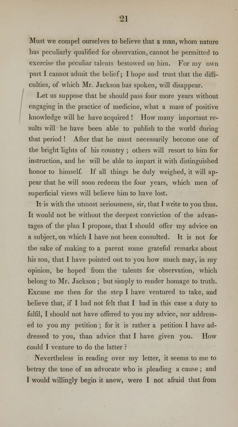 Must we compel ourselves to believe that a man, whom nature has peculiarly qualified for observation, cannot be permitted to exercise the peculiar talents bestowed on him. For my own part I cannot admit the belief; I hope and trust that the diffi- culties, of which Mr. Jackson has spoken, will disappear. Let us suppose that he should pass four more years without engaging in the practice of medicine, what a mass of positive knowledge will he have acquired ! How many important re- sults will he have been able to publish to the world during that period ! After that he must necessarily become one of the bright lights of his country ; others will resort to him for instruction, and he will be able to impart it with distinguished honor to himself. If all things be duly weighed, it will ap- pear that he will soon redeem the four years, which men of superficial views will believe him to have lost. It is with the utmost seriousness, sir, that I write to you thus. It would not be without the deepest conviction of the advan- tages of the plan I propose, that I should offer my advice on a subject, on which I have not been consulted. It is not for the sake of making to a parent some grateful remarks about his son, that 1 have pointed out to you how much may, in my opinion, be hoped from the talents for observation, which belong to Mr. Jackson ; but simply to render homage to truth. Excuse me then for the step I have ventured to take, and believe that, if I had not felt that I had in this case a duty to fulfil, I should not have offered to you my advice, nor address- ed to you my petition ; for it is rather a petition I have ad- dressed to you, than advice that I have given you. How could I venture to do the latter ? Nevertheless in reading over my letter, it seems to me to betray the tone of an advocate who is pleading a cause ; and I would willingly begin it anew, were I not afraid that from