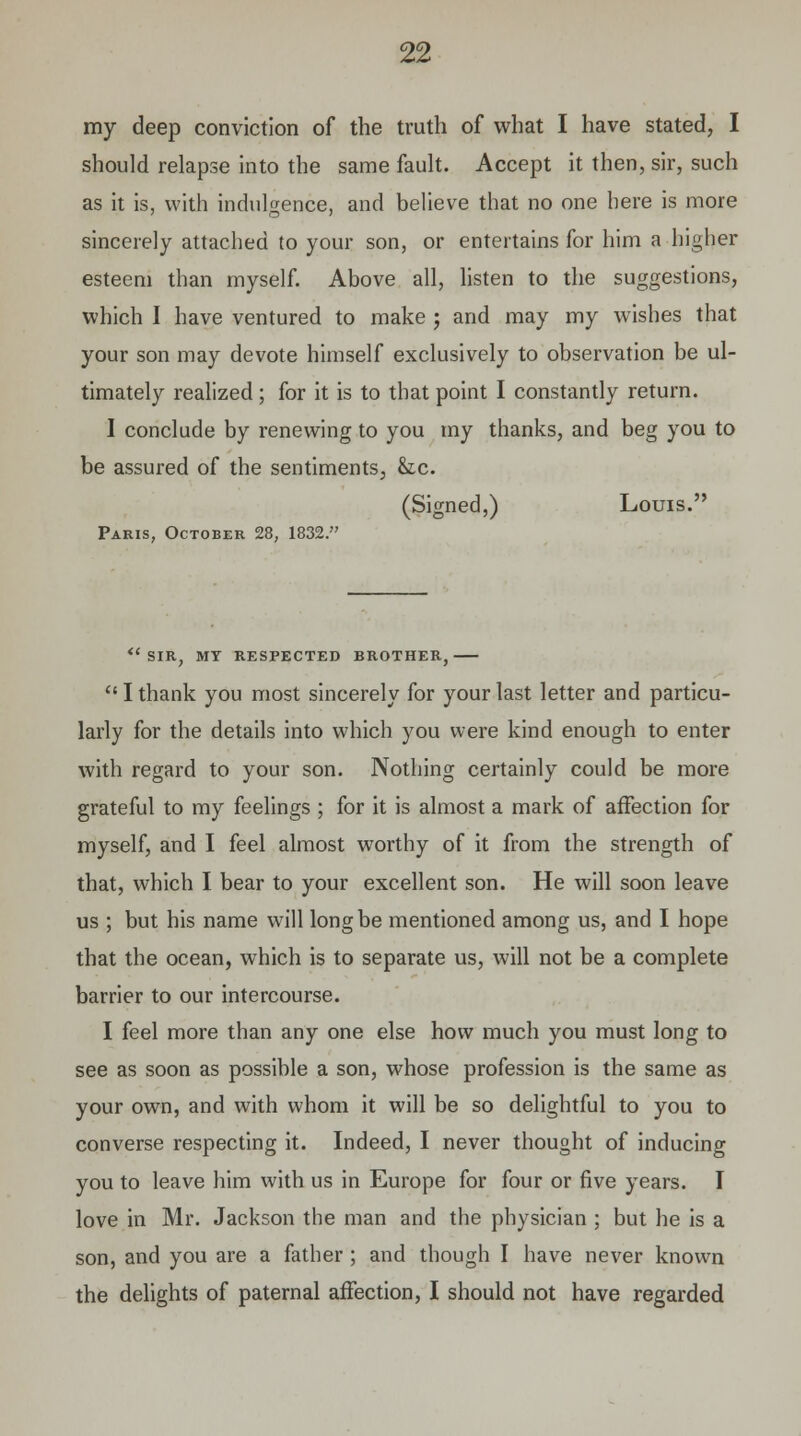 should relapse into the same fault. Accept it then, sir, such as it is, with indulgence, and believe that no one here is more sincerely attached to your son, or entertains for him a higher esteem than myself. Above all, listen to the suggestions, which I have ventured to make j and may my wishes that your son may devote himself exclusively to observation be ul- timately realized ; for it is to that point I constantly return. I conclude by renewing to you my thanks, and beg you to be assured of the sentiments, &c. (Signed,) Louis. Paris, October 28, 1832. <e SIR, MY RESPECTED BROTHER,  I thank you most sincerely for your last letter and particu- larly for the details into which you were kind enough to enter with regard to your son. Nothing certainly could be more grateful to my feelings ; for it is almost a mark of affection for myself, and I feel almost worthy of it from the strength of that, which I bear to your excellent son. He will soon leave us ; but his name will long be mentioned among us, and I hope that the ocean, which is to separate us, will not be a complete barrier to our intercourse. I feel more than any one else how much you must long to see as soon as possible a son, whose profession is the same as your own, and with whom it will be so delightful to you to converse respecting it. Indeed, I never thought of inducing you to leave him with us in Europe for four or five years. I love in Mr. Jackson the man and the physician ; but he is a son, and you are a father ; and though I have never known the delights of paternal affection, I should not have regarded