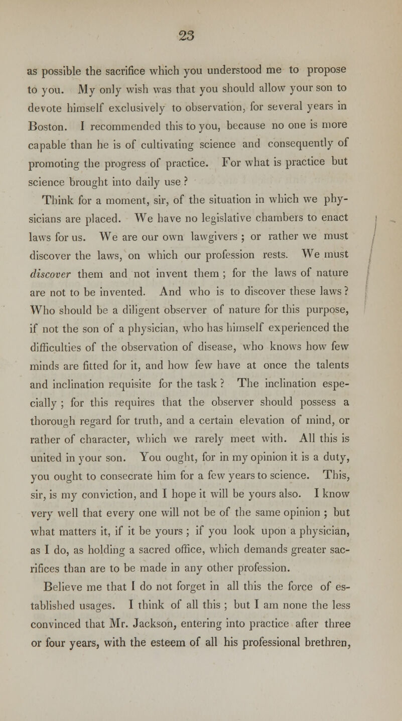 as possible the sacrifice which you understood me to propose to you. My only wish was that you should allow your son to devote himself exclusively to observation, for several years in Boston. I recommended this to you, because no one is more capable than he is of cultivating science and consequently of promoting the progress of practice. For what is practice but science brought into daily use ? Think for a moment, sir, of the situation in which we phy- sicians are placed. We have no legislative chambers to enact laws for us. We are our own lawgivers ; or rather we must discover the laws, on which our profession rests. We must discover them and not invent them ; for the laws of nature are not to be invented. And who is to discover these laws ? Who should be a diligent observer of nature for this purpose, if not the son of a physician, who has himself experienced the difficulties of the observation of disease, who knows how few minds are fitted for it, and how few have at once the talents and inclination requisite for the task ? The inclination espe- cially ; for this requires that the observer should possess a thorough regard for truth, and a certain elevation of mind, or rather of character, which we rarely meet with. All this is united in your son. You ought, for in my opinion it is a duty, you ought to consecrate him for a few years to science. This, sir, is my conviction, and I hope it will be yours also. I know very well that every one will not be of the same opinion ; but what matters it, if it be yours ; if you look upon a physician, as I do, as holding a sacred office, which demands greater sac- rifices than are to be made in any other profession. Believe me that I do not forget in all this the force of es- tablished usages. I think of all this ; but I am none the less convinced that Mr. Jackson, entering into practice after three or four years, with the esteem of all his professional brethren,