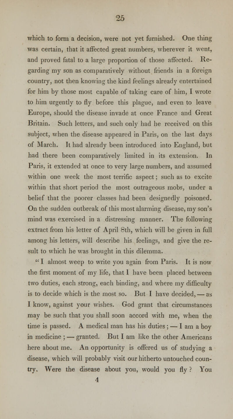 which to form a decision, were not yet furnished. One thing was certain, that it affected great numbers, wherever it went, and proved fatal to a large proportion of those affected. Re- garding my son as comparatively without friends in a foreign country, not then knowing the kind feelings already entertained for him by those most capable of taking care of him, I wrote to him urgently to fly before this plague, and even to leave Europe, should the disease invade at once France and Great Britain. Such letters, and such only had he received on this subject, when the disease appeared in Paris, on the last days of March. It had already been introduced into England, but had there been comparatively limited in its extension. In Paris, it extended at once to very large numbers, and assumed within one week the most terrific aspect; such as to excite within that short period the most outrageous mobs, under a belief that the poorer classes had been designedly poisoned. On the sudden outbreak of this most alarming disease, my son's mind was exercised in a distressing manner. The following extract from his letter of April 8th, which will be given in full among his letters, will describe his feelings, and give the re- sult to which he was brought in this dilemma. I almost weep to write you again from Paris. It is now the first moment of my life, that 1 have been placed between two duties, each strong, each binding, and where my difficulty is to decide which is the most so. But I have decided, — as I know, against your wishes. God grant that circumstances may be such that you shall soon accord with me, when the time is passed. A medical man has his duties; — I am a boy in medicine ; — granted. But I am like the other Americans here about me. An opportunity is offered us of studying a disease, which will probably visit our hitherto untouched coun- try. Were the disease about you, would you fly ? You 4