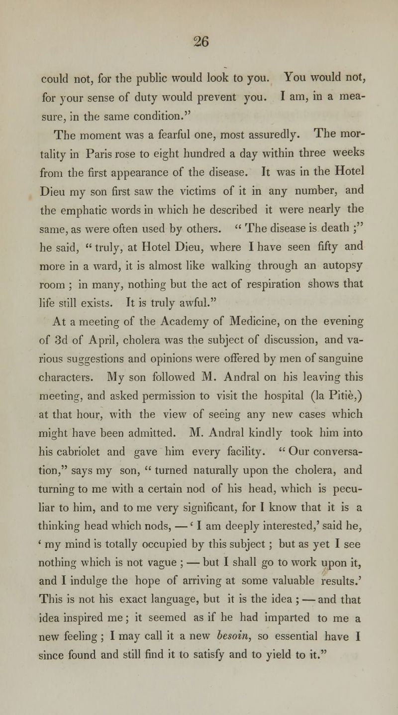could not, for the public would look to you. You would not, for your sense of duty would prevent you. I am, in a mea- sure, in the same condition. The moment was a fearful one, most assuredly. The mor- tality in Paris rose to eight hundred a day within three weeks from the first appearance of the disease. It was in the Hotel Dieu my son first saw the victims of it in any number, and the emphatic words in which he described it were nearly the same, as were often used by others. The disease is death ; he said, truly, at Hotel Dieu, where I have seen fifty and more in a ward, it is almost like walking through an autopsy room ; in many, nothing but the act of respiration shows that life still exists. It is truly awful. At a meeting of the Academy of Medicine, on the evening of 3d of April, cholera was the subject of discussion, and va- rious suggestions and opinions were offered by men of sanguine characters. My son followed M. Andral on his leaving this meeting, and asked permission to visit the hospital (la Pitie,) at that hour, with the view of seeing any new cases which might have been admitted. M. Andral kindly took him into his cabriolet and gave him every facility. Our conversa- tion, says my son, turned naturally upon the cholera, and turning to me with a certain nod of his head, which is pecu- liar to him, and to me very significant, for I know that it is a thinking head which nods, —' I am deeply interested,' said he, ' my mind is totally occupied by this subject; but as yet I see nothing which is not vague ; — but I shall go to work upon it, and I indulge the hope of arriving at some valuable results.' This is not his exact language, but it is the idea ; — and that idea inspired me; it seemed as if he had imparted to me a new feeling ; I may call it a new besoin, so essential have I since found and still find it to satisfy and to yield to it.