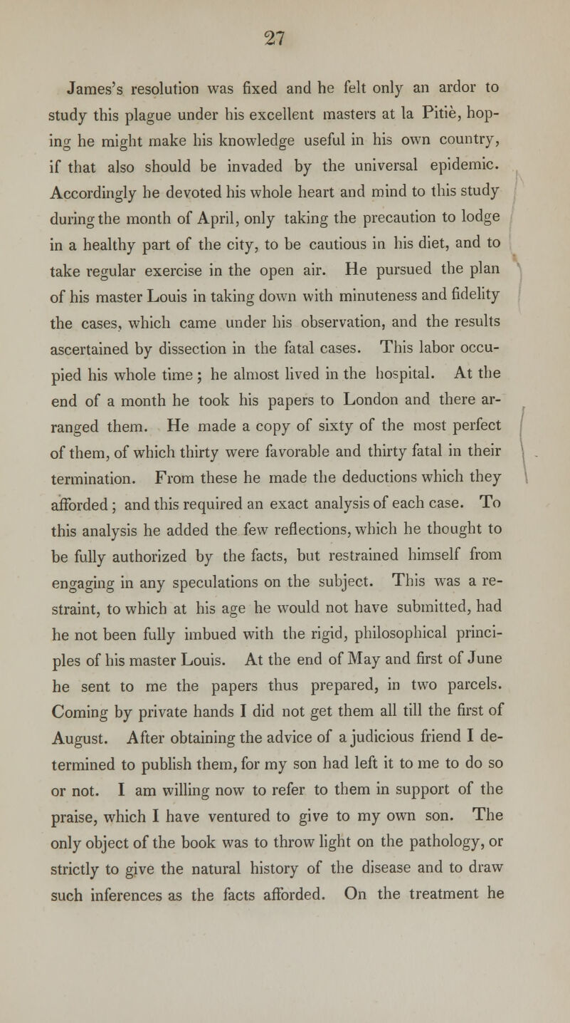 James's resolution was fixed and he felt only an ardor to study this plague under his excellent masters at la Pitie, hop- ing he might make his knowledge useful in his own country, if that also should be invaded by the universal epidemic. Accordingly he devoted his whole heart and mind to this study during the month of April, only taking the precaution to lodge in a healthy part of the city, to be cautious in his diet, and to take regular exercise in the open air. He pursued the plan of his master Louis in taking down with minuteness and fidelity the cases, which came under his observation, and the results ascertained by dissection in the fatal cases. This labor occu- pied his whole time ; he almost lived in the hospital. At the end of a month he took his papers to London and there ar- ranged them. He made a copy of sixty of the most perfect of them, of which thirty were favorable and thirty fatal in their termination. From these he made the deductions which they afforded; and this required an exact analysis of each case. To this analysis he added the few reflections, which he thought to be fully authorized by the facts, but restrained himself from engaging in any speculations on the subject. This was a re- straint, to which at his age he would not have submitted, had he not been fully imbued with the rigid, philosophical princi- ples of his master Louis. At the end of May and first of June he sent to me the papers thus prepared, in two parcels. Coming by private hands I did not get them all till the first of August. After obtaining the advice of a judicious friend I de- termined to publish them, for my son had left it to me to do so or not. I am willing now to refer to them in support of the praise, which I have ventured to give to my own son. The only object of the book was to throw light on the pathology, or strictly to give the natural history of the disease and to draw such inferences as the facts afforded. On the treatment he