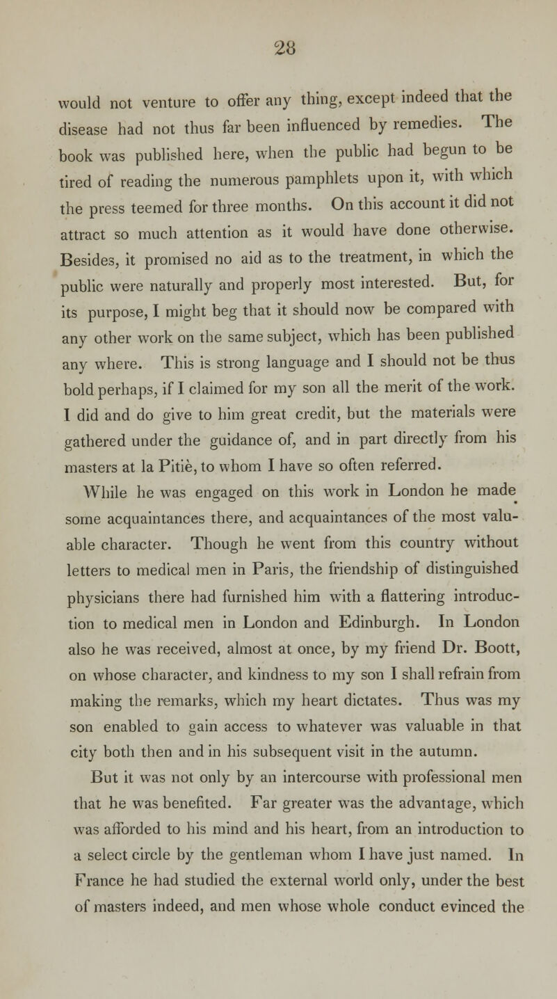 would not venture to offer any thing, except indeed that the disease had not thus far been influenced by remedies. The book was published here, when the public had begun to be tired of reading the numerous pamphlets upon it, with which the press teemed for three months. On this account it did not attract so much attention as it would have done otherwise. Besides, it promised no aid as to the treatment, in which the public were naturally and properly most interested. But, for its purpose, I might beg that it should now be compared with any other work on the same subject, which has been published any where. This is strong language and I should not be thus bold perhaps, if I claimed for my son all the merit of the work. I did and do give to him great credit, but the materials were gathered under the guidance of, and in part directly from his masters at la Pitie, to whom I have so often referred. While he was engaged on this work in London he made some acquaintances there, and acquaintances of the most valu- able character. Though he went from this country without letters to medical men in Paris, the friendship of distinguished physicians there had furnished him with a flattering introduc- tion to medical men in London and Edinburgh. In London also he was received, almost at once, by my friend Dr. Boott, on whose character, and kindness to my son I shall refrain from making the remarks, which my heart dictates. Thus was my son enabled to gain access to whatever was valuable in that city both then and in his subsequent visit in the autumn. But it was not only by an intercourse with professional men that he was benefited. Far greater was the advantage, which was afforded to his mind and his heart, from an introduction to a select circle by the gentleman whom I have just named. In France he had studied the external world only, under the best of masters indeed, and men whose whole conduct evinced the