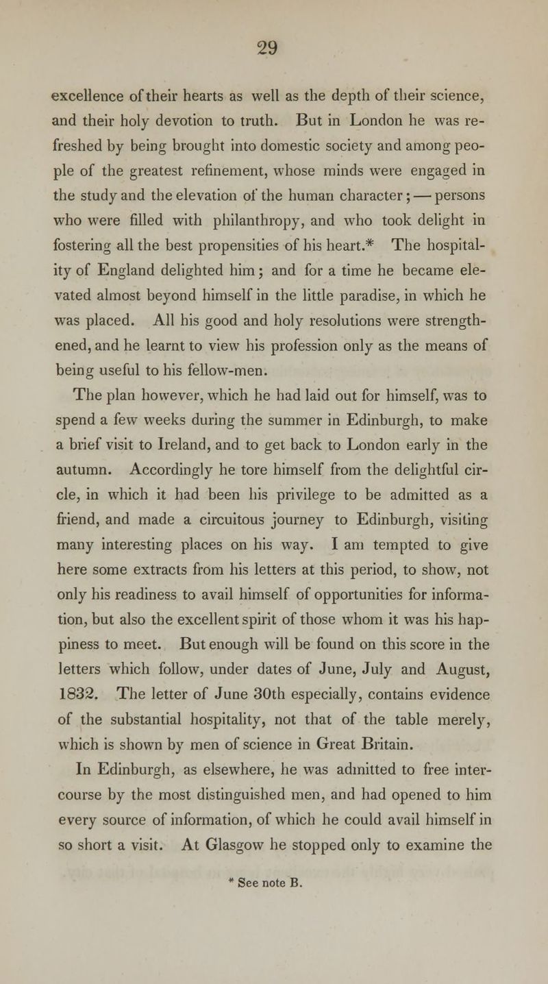 excellence of their hearts as well as the depth of their science, and their holy devotion to truth. But in London he was re- freshed by being brought into domestic society and among peo- ple of the greatest refinement, whose minds were engaged in the study and the elevation of the human character; — persons who were filled with philanthropy, and who took delight in fostering all the best propensities of his heart.* The hospital- ity of England delighted him; and for a time he became ele- vated almost beyond himself in the little paradise, in which he was placed. All his good and holy resolutions were strength- ened, and he learnt to view his profession only as the means of being useful to his fellow-men. The plan however, which he had laid out for himself, was to spend a few weeks during the summer in Edinburgh, to make a brief visit to Ireland, and to get back to London early in the autumn. Accordingly he tore himself from the delightful cir- cle, in which it had been his privilege to be admitted as a friend, and made a circuitous journey to Edinburgh, visiting many interesting places on his way. I am tempted to give here some extracts from his letters at this period, to show, not only his readiness to avail himself of opportunities for informa- tion, but also the excellent spirit of those whom it was his hap- piness to meet. But enough will be found on this score in the letters which follow, under dates of June, July and August, 1832. The letter of June 30th especially, contains evidence of the substantial hospitality, not that of the table merely, which is shown by men of science in Great Britain. In Edinburgh, as elsewhere, he was admitted to free inter- course by the most distinguished men, and had opened to him every source of information, of which he could avail himself in so short a visit. At Glasgow he stopped only to examine the