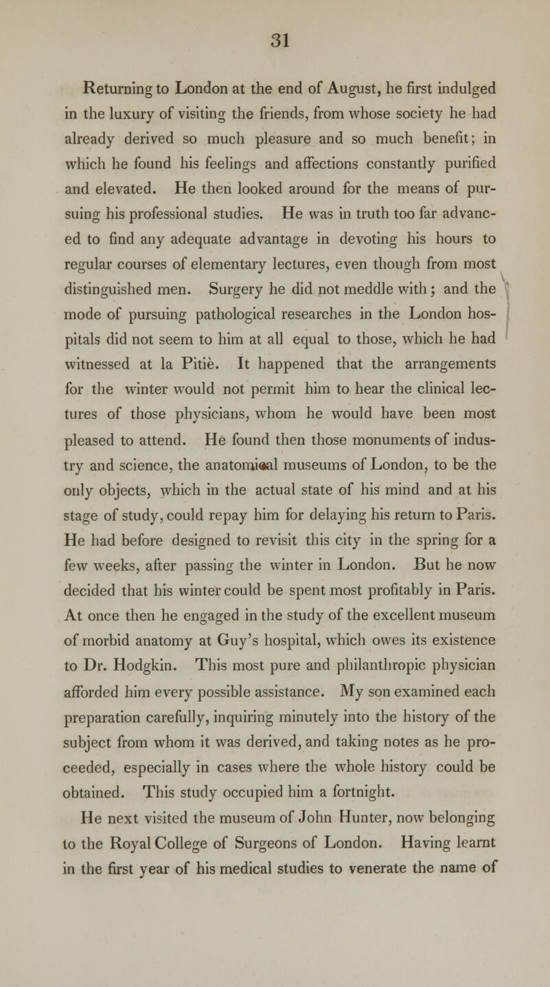 Returning to London at the end of August, he first indulged in the luxury of visiting the friends, from whose society he had already derived so much pleasure and so much benefit; in which he found his feelings and affections constantly purified and elevated. He then looked around for the means of pur- suing his professional studies. He was in truth too far advanc- ed to find any adequate advantage in devoting his hours to regular courses of elementary lectures, even though from most distinguished men. Surgery he did not meddle with; and the mode of pursuing pathological researches in the London hos- pitals did not seem to him at all equal to those, which he had witnessed at la Pitie. It happened that the arrangements for the winter would not permit him to hear the clinical lec- tures of those physicians, whom he would have been most pleased to attend. He found then those monuments of indus- try and science, the anatomiaal museums of London, to be the only objects, which in the actual state of his mind and at his stage of study, could repay him for delaying his return to Paris. He had before designed to revisit this city in the spring for a few weeks, after passing the winter in London. But he now decided that his winter could be spent most profitably in Paris. At once then he engaged in the study of the excellent museum of morbid anatomy at Guy's hospital, which owes its existence to Dr. Hodgkin. This most pure and philanthropic physician afforded him every possible assistance. My son examined each preparation carefully, inquiring minutely into the history of the subject from whom it was derived, and taking notes as he pro- ceeded, especially in cases where the whole history could be obtained. This study occupied him a fortnight. He next visited the museum of John Hunter, now belonging to the Royal College of Surgeons of London. Having learnt in the first year of his medical studies to venerate the name of