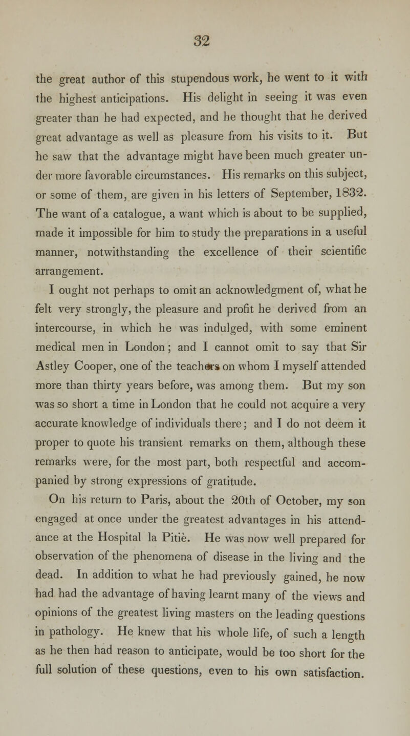 the great author of this stupendous work, he went to it with the highest anticipations. His delight in seeing it was even greater than he had expected, and he thought that he derived great advantage as well as pleasure from his visits to it. But he saw that the advantage might have been much greater un- der more favorable circumstances. His remarks on this subject, or some of them, are given in his letters of September, 1832. The want of a catalogue, a want which is about to be supplied, made it impossible for him to study the preparations in a useful manner, notwithstanding the excellence of their scientific arrangement. I ought not perhaps to omit an acknowledgment of, what he felt very strongly, the pleasure and profit he derived from an intercourse, in which he was indulged, with some eminent medical men in London; and I cannot omit to say that Sir Astley Cooper, one of the teachws on whom I myself attended more than thirty years before, was among them. But my son was so short a time in London that he could not acquire a very accurate knowledge of individuals there; and I do not deem it proper to quote his transient remarks on them, although these remarks were, for the most part, both respectful and accom- panied by strong expressions of gratitude. On his return to Paris, about the 20th of October, my son engaged at once under the greatest advantages in his attend- ance at the Hospital la Pitie. He was now well prepared for observation of the phenomena of disease in the living and the dead. In addition to what he had previously gained, he now had had the advantage of having learnt many of the views and opinions of the greatest living masters on the leading questions in pathology. He knew that his whole life, of such a length as he then had reason to anticipate, would be too short for the full solution of these questions, even to his own satisfaction.