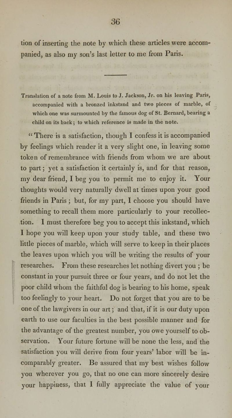 tion of inserting the note by which these articles were accom- panied, as also my son's last letter to me from Paris. Translation of a note from M. Louis to J. Jackson, Jr. on his leaving Paris, accompanied with a bronzed inkstand and two pieces of marble, of which one was surmounted by the famous dog of St. Bernard, bearing a child on its back; to which reference is made in the note.  There is a satisfaction, though I confess it is accompanied by feelings which render it a very slight one, in leaving some token of remembrance with friends from whom we are about to part; yet a satisfaction it certainly is, and for that reason, my dear friend, I beg you to permit me to enjoy it. Your thoughts would very naturally dwell at times upon your good friends in Paris ; but, for my part, I choose you should have something to recall them more particularly to your recollec- tion. I must therefore beg you to accept this inkstand, which I hope you will keep upon your study table, and these two little pieces of marble, which will serve to keep in their places the leaves upon which you will be writing the results of your researches. From these researches let nothing divert you ; be constant in your pursuit three or four years, and do not let the poor child whom the faithful dog is bearing to his home, speak too feelingly to your heart. Do not forget that you are to be one of the lawgivers in our art; and that, if it is our duty upon earth to use our faculties in the best possible manner and for the advantage of the greatest number, you owe yourself to ob- servation. Your future fortune will be none the less, and the satisfaction you will derive from four years' labor will be in- comparably greater. Be assured that my best wishes follow you wherever you go, that no one can more sincerely desire your happiness, that I fully appreciate the value of your