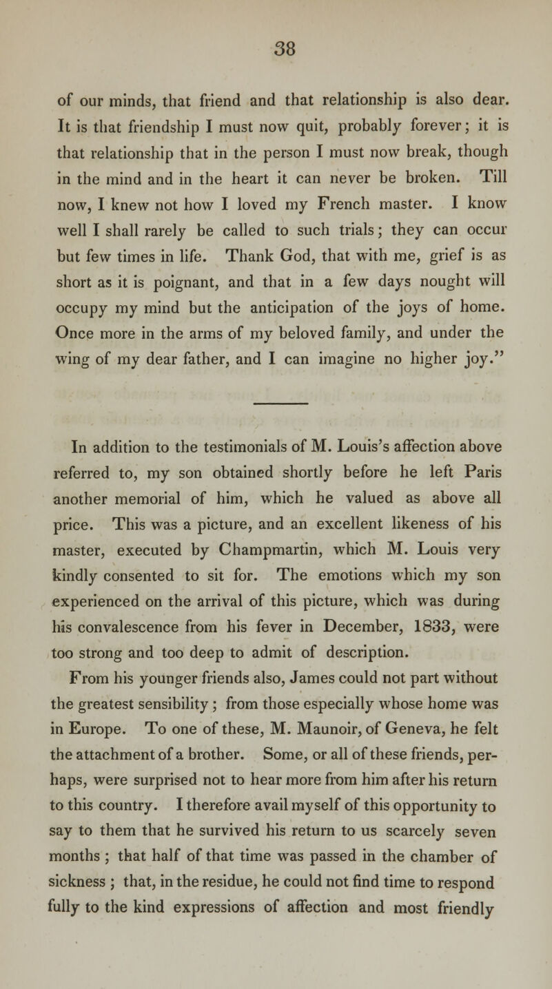 of our minds, that friend and that relationship is also dear. It is that friendship I must now quit, probably forever; it is that relationship that in the person I must now break, though in the mind and in the heart it can never be broken. Till now, I knew not how I loved my French master. I know well I shall rarely be called to such trials; they can occur but few times in life. Thank God, that with me, grief is as short as it is poignant, and that in a few days nought will occupy my mind but the anticipation of the joys of home. Once more in the arms of my beloved family, and under the wing of my dear father, and I can imagine no higher joy. In addition to the testimonials of M. Louis's affection above referred to, my son obtained shortly before he left Paris another memorial of him, which he valued as above all price. This was a picture, and an excellent likeness of his master, executed by Champmartin, which M. Louis very kindly consented to sit for. The emotions which my son experienced on the arrival of this picture, which was during his convalescence from his fever in December, 1833, were too strong and too deep to admit of description. From his younger friends also, James could not part without the greatest sensibility ; from those especially whose home was in Europe. To one of these, M. Maunoir, of Geneva, he felt the attachment of a brother. Some, or all of these friends, per- haps, were surprised not to hear more from him after his return to this country. I therefore avail myself of this opportunity to say to them that he survived his return to us scarcely seven months ; that half of that time was passed in the chamber of sickness ; that, in the residue, he could not find time to respond fully to the kind expressions of affection and most friendly