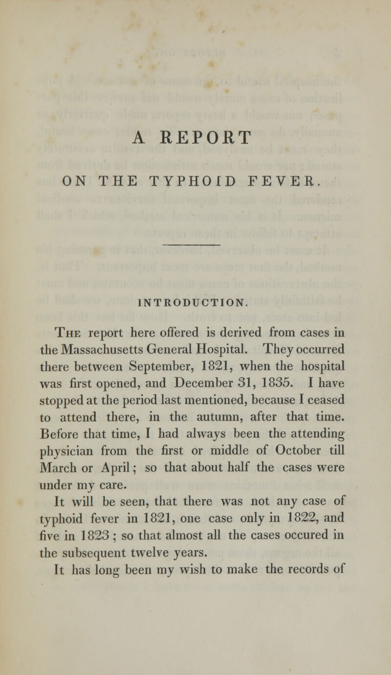 A REPORT ON THE TYPHOID FEVER INTRODUCTION. The report here offered is derived from cases in the Massachusetts General Hospital. They occurred there between September, 1821, when the hospital was first opened, and December 31, 1835. I have stopped at the period last mentioned, because I ceased to attend there, in the autumn, after that time. Before that time, I had always been the attending physician from the first or middle of October till March or April; so that about half the cases were under my care. It will be seen, that there was not any case of typhoid fever in 1821, one case only in 1822, and five in 1823 ; so that almost all the cases occured in the subsequent twelve years. It has long been my wish to make the records of