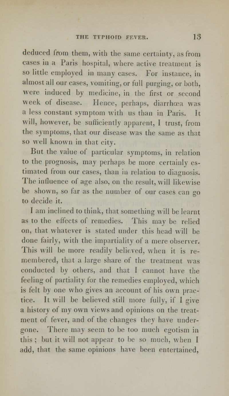 deduced from them, with the same certainty, as from cases in a Paris hospital, where active treatment is so little employed in many cases. Tor instance, in almost all our cases, vomiting, or full purging, or both, were induced by medicine, in the first or second week of disease. Hence, perhaps, diarrhoea was a less constant symptom with us than in Paris. It will, however, be sufficiently apparent, I trust, from the symptoms, that our disease was the same as that so well known in that city. But the value of particular symptoms, in relation to the prognosis, may perhaps be more certainly es- timated from our cases, than in relation to diagnosis. The influence of age also, on the result, will likewise be shown, so far as the number of our cases can go to decide it. I am inclined to think, that something will be learnt as to the effects of remedies. This may be relied on, that whatever is stated under this head will be done fairly, with the impartiality of a mere observer. This will be more readily believed, when it is re- membered, that a large share of the treatment was conducted by others, and that I cannot have the feeling of partiality for the remedies employed, which is felt by one who gives an account of his own prac- tice. It will be believed still more fully, if I give a history of my own views and opinions on the treat- ment of fever, and of the changes they have under- gone. There may seem to be too much egotism in this ; but it will not appear to be so much, when I add, that the same opinions have been entertained,