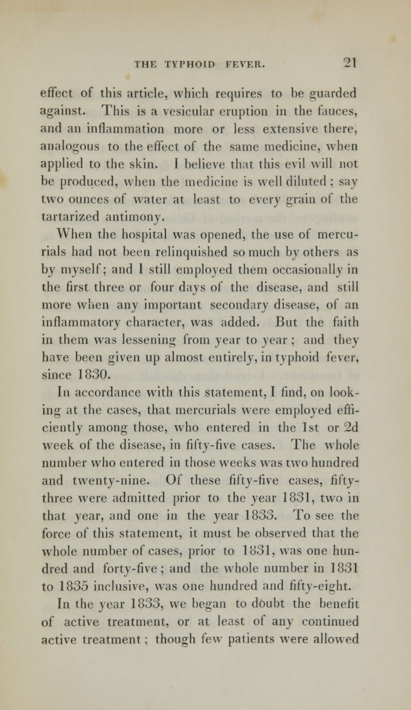 effect of this article, which requires to be guarded against. This is a vesicular eruption in the fauces, and an inflammation more or less extensive there, analogous to the effect of the same medicine, when applied to the skin. I believe that this evil will not be produced, when the medicine is well diluted; say two ounces of water at least to every grain of the tartarized antimony. When the hospital was opened, the use of mercu- rials had not been relinquished so much by others as by myself; and 1 still employed them occasionally in the first three or four days of the disease, and still more when any important secondary disease, of an inflammatory character, was added. But the faith in them was lessening from year to year ; and they have been given up almost entirely, in typhoid fever, since 1830. In accordance with this statement, I find, on look- ing at the cases, that mercurials were employed effi- ciently among those, who entered in the 1st or 2d week of the disease, in fifty-five cases. The whole number who entered in those weeks was two hundred and twenty-nine. Of these fifty-five cases, fifty- three were admitted prior to the year 1831, two in that year, and one in the year 1833. To see the force of this statement, it must be observed that the whole number of cases, prior to 1831, was one hun- dred and forty-five; and the whole number in 1831 to 1835 inclusive, was one hundred and fifty-eight. In the year 1833, we began to doubt the benefit of active treatment, or at least of any continued active treatment; though few patients were allowed