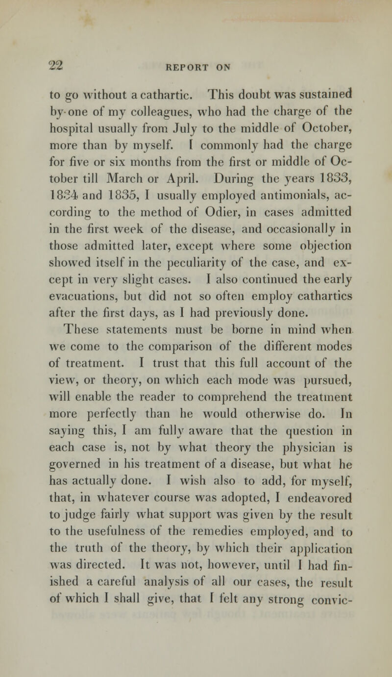 to go without a cathartic. This doubt was sustained by-one of my colleagues, who had the charge of the hospital usually from July to the middle of October, more than by myself. [ commonly had the charge for five or six months from the first or middle of Oc- tober till March or April. During the years 1833, 1834 and 1835, I usually employed antimonials, ac- cording to the method of Odier, in cases admitted in the first week of the disease, and occasionally in those admitted later, except where some objection showed itself in the peculiarity of the case, and ex- cept in very slight cases. I also continued the early evacuations, but did not so often employ cathartics after the first days, as I had previously done. These statements must be borne in mind when we come to the comparison of the different modes of treatment. I trust that this full account of the view, or theory, on which each mode was pursued, will enable the reader to comprehend the treatment more perfectly than he would otherwise do. In saying this, I am fully aware that the question in each case is, not by what theory the physician is governed in his treatment of a disease, but what he has actually done. I wish also to add, for myself, that, in whatever course was adopted, I endeavored to judge fairly what support was given by the result to the usefulness of the remedies employed, and to the truth of the theory, by which their application was directed. It was not, however, until I had fin- ished a careful analysis of all our cases, the result of which I shall give, that I felt any strong convic-