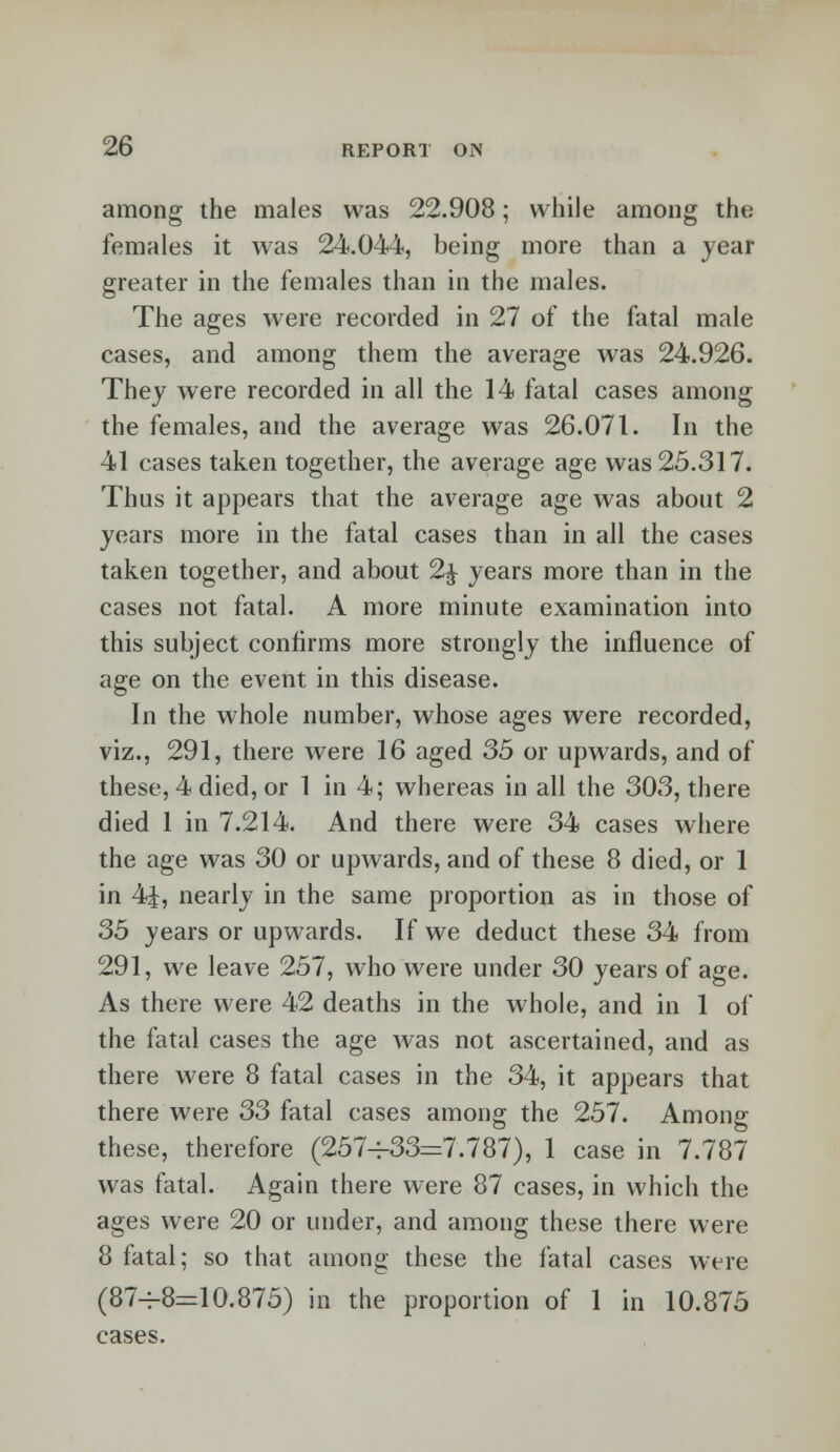 among the males was 22.908; while among the females it was 24.044, being more than a year greater in the females than in the males. The ages were recorded in 27 of the fatal male cases, and among them the average was 24.926. They were recorded in all the 14 fatal cases among the females, and the average was 26.071. In the 41 cases taken together, the average age was 25.317. Thus it appears that the average age was about 2 years more in the fatal cases than in all the cases taken together, and about 2£ years more than in the cases not fatal. A more minute examination into this subject confirms more strongly the influence of age on the event in this disease. In the whole number, whose ages were recorded, viz., 291, there were 16 aged 35 or upwards, and of these, 4 died, or 1 in 4; whereas in all the 303, there died 1 in 7.214. And there were 34 cases where the age was 30 or upwards, and of these 8 died, or 1 in 4J, nearly in the same proportion as in those of 35 years or upwards. If we deduct these 34 from 291, we leave 257, who were under 30 years of age. As there were 42 deaths in the whole, and in 1 of the fatal cases the age was not ascertained, and as there were 8 fatal cases in the 34, it appears that there were 33 fatal cases among the 257. Among these, therefore (257-^33=7.787), 1 case in 7.787 was fatal. Again there were 87 cases, in which the ages were 20 or under, and among these there were 8 fatal; so that among these the fatal cases were (87^-8=10.875) in the proportion of 1 in 10.875 cases.