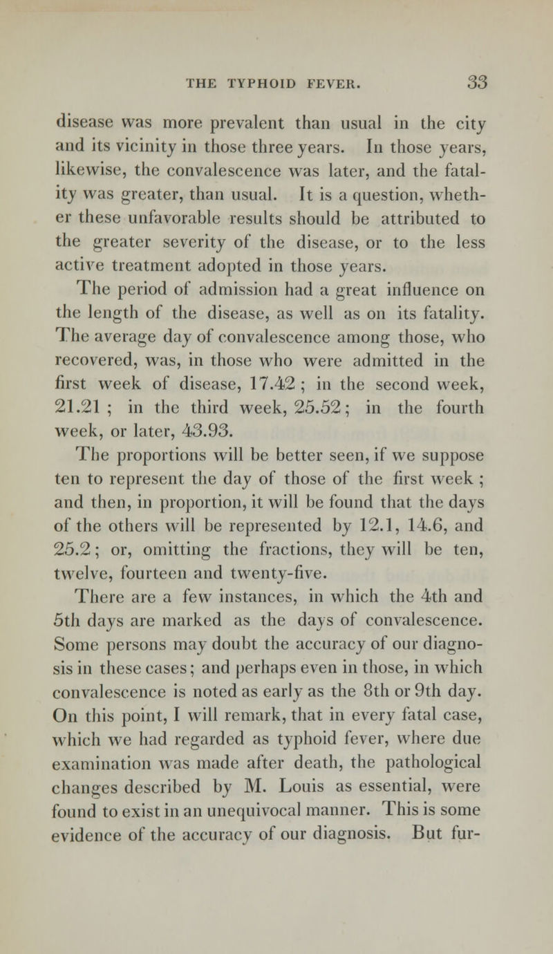 disease was more prevalent than usual in the city and its vicinity in those three years. In those years, likewise, the convalescence was later, and the fatal- ity was greater, than usual. It is a question, wheth- er these unfavorable results should be attributed to the greater severity of the disease, or to the less active treatment adopted in those years. The period of admission had a great influence on the length of the disease, as well as on its fatality. The average day of convalescence among those, who recovered, was, in those who were admitted in the first week of disease, 17.42; in the second week, 21.21; in the third week, 25.52; in the fourth week, or later, 43.93. The proportions will be better seen, if we suppose ten to represent the day of those of the first week ; and then, in proportion, it will be found that the days of the others will be represented by 12.1, 14.6, and 25.2; or, omitting the fractions, they will be ten, twelve, fourteen and twenty-five. There are a few instances, in which the 4th and 5th days are marked as the days of convalescence. Some persons may doubt the accuracy of our diagno- sis in these cases; and perhaps even in those, in which convalescence is noted as early as the 8th or 9th day. On this point, I will remark, that in every fatal case, which we had regarded as typhoid fever, where due examination was made after death, the pathological changes described by M. Louis as essential, were found to exist in an unequivocal manner. This is some evidence of the accuracy of our diagnosis. But fur-