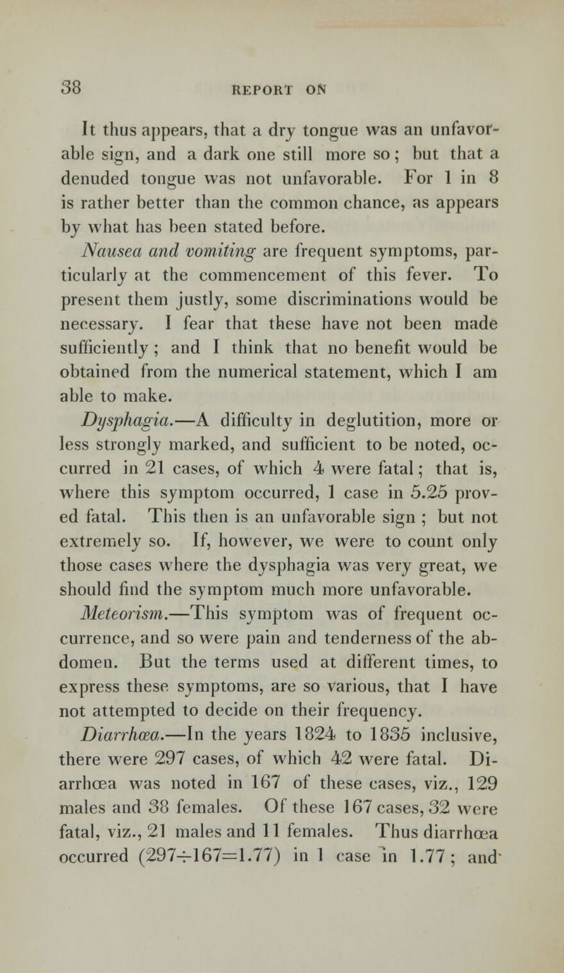 It thus appears, that a dry tongue was an unfavor- able sign, and a dark one still more so; but that a denuded tongue was not unfavorable. For 1 in 8 is rather better than the common chance, as appears by what has been stated before. Nausea and vomiting are frequent symptoms, par- ticularly at the commencement of this fever. To present them justly, some discriminations would be necessary. I fear that these have not been made sufficiently ; and I think that no benefit would be obtained from the numerical statement, which I am able to make. Dysphagia.—A difficulty in deglutition, more or less strongly marked, and sufficient to be noted, oc- curred in 21 cases, of which 4 were fatal; that is, where this symptom occurred, 1 case in 5.25 prov- ed fatal. This then is an unfavorable sign ; but not extremely so. If, however, we were to count only those cases where the dysphagia was very great, we should find the symptom much more unfavorable. Meteorism.—This symptom was of frequent oc- currence, and so were pain and tenderness of the ab- domen. But the terms used at different times, to express these symptoms, are so various, that I have not attempted to decide on their frequency. Diarrhoea.—In the years 1824 to 1835 inclusive, there were 297 cases, of which 42 were fatal. Di- arrhoea was noted in 167 of these cases, viz., 129 males and 38 females. Of these 167 cases, 32 were fatal, viz., 21 males and 11 females. Thus diarrhoea occurred (297-4-167=1.77) in 1 case in 1.77; and-