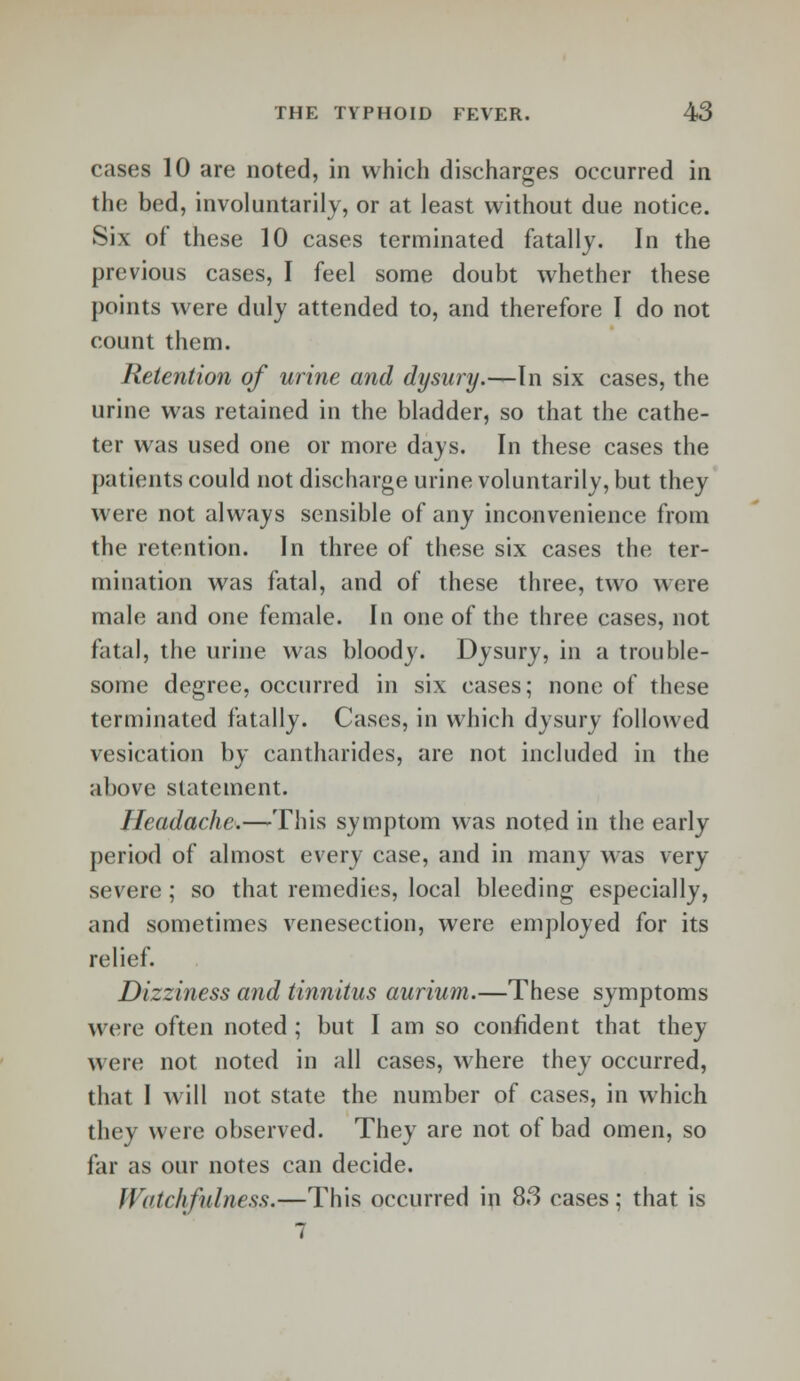 cases 10 are noted, in which discharges occurred in the bed, involuntarily, or at least without due notice. Six of these 10 cases terminated fatally. In the previous cases, I feel some doubt whether these points were duly attended to, and therefore I do not count them. Retention of urine and dysury.—In six cases, the urine was retained in the bladder, so that the cathe- ter was used one or more days. In these cases the patients could not discharge urine voluntarily, but they were not always sensible of any inconvenience from the retention. In three of these six cases the ter- mination was fatal, and of these three, two wore male and one female. In one of the three cases, not fatal, the urine was bloody. Dysury, in a trouble- some degree, occurred in six cases; none of these terminated fatally. Cases, in which dysury followed vesication by cantharides, are not included in the above statement. Headache.—This symptom was noted in the early period of almost every case, and in many was very- severe ; so that remedies, local bleeding especially, and sometimes venesection, were employed for its relief. Dizziness and tinnitus aurium.—These symptoms were often noted; but I am so confident that they were not noted in all cases, where they occurred, that I will not state the number of cases, in which they were observed. They are not of bad omen, so far as our notes can decide. Watchfulness.—This occurred in 83 cases; that is