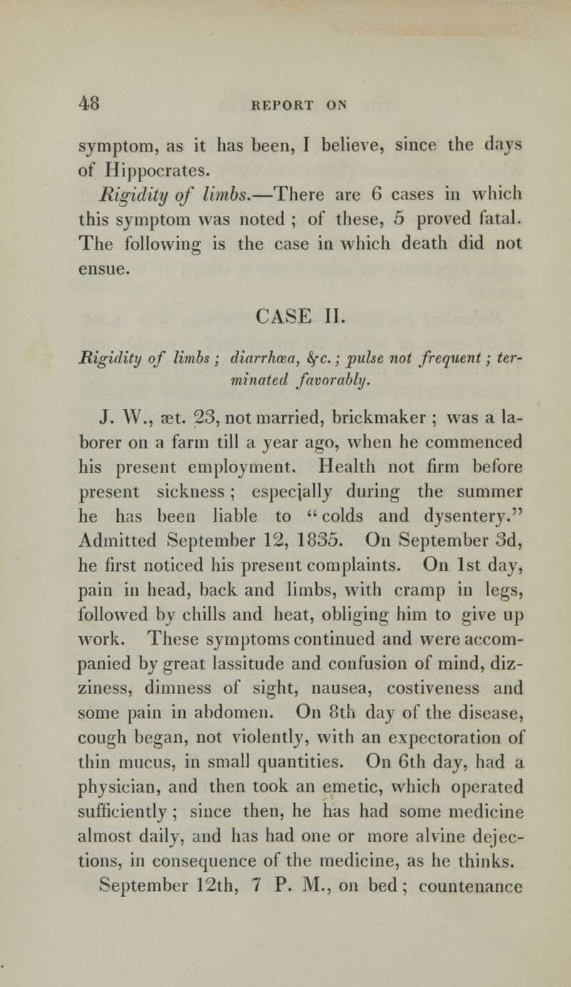 symptom, as it has been, I believe, since the days of Hippocrates. Rigidity of limbs.—There are 6 cases in which this symptom was noted ; of these, 5 proved fatal. The following is the case in which death did not ensue. CASE II. Rigidity of limbs ; diarrhoea, fyc.; pulse not frequent; ter- minated favorably. J. W., ast. 23, not married, brickmaker ; was a la- borer on a farm till a year ago, when he commenced his present employment. Health not firm before present sickness; especially during the summer he has been liable to  colds and dysentery. Admitted September 12, 1835. On September 3d, he first noticed his present complaints. On 1st day, pain in head, back and limbs, with cramp in legs, followed by chills and heat, obliging him to give up work. These symptoms continued and were accom- panied by great lassitude and confusion of mind, diz- ziness, dimness of sight, nausea, costiveness and some pain in abdomen. On 8th day of the disease, cough began, not violently, with an expectoration of thin mucus, in small quantities. On 6th day, had a physician, and then took an emetic, which operated sufficiently ; since then, he has had some medicine almost daily, and has had one or more alvine dejec- tions, in consequence of the medicine, as he thinks. September 12th, 7 P. M., on bed; countenance