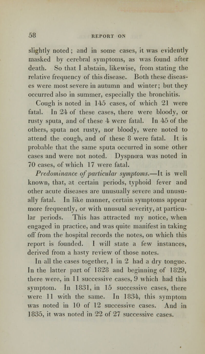 slightly noted; and in some cases, it was evidently masked by cerebral symptoms, as was found after death. So that I abstain, likewise, from stating the relative frequency of this disease. Both these diseas- es were most severe in autumn and winter; but they occurred also in summer, especially the bronchitis. Cough is noted in 145 cases, of which 21 were fatal. In 24 of these cases, there were bloody, or rusty sputa, and of these 4 were fatal. In 45 of the others, sputa not rusty, nor bloody, were noted to attend the cough, and of these 8 were fatal. It is probable that the same sputa occurred in some other cases and were not noted. Dyspnoea was noted in 70 cases, of which 17 were fatal. Predominance of particular symptoms.—It is well known, that, at certain periods, typhoid fever and other acute diseases are unusually severe and unusu- ally fatal. In like manner, certain symptoms appear more frequently, or with unusual severity, at particu- lar periods. This has attracted my notice, when engaged in practice, and was quite manifest in taking off from the hospital records the notes, on which this report is founded. I will state a few instances, derived from a hasty review of those notes. In all the cases together, 1 in 2 had a dry tongue. In the latter part of 1828 and beginning of 1829, there were, in 11 successive cases, 9 which had this symptom. In 1831, in 15 successive cases, there were 11 with the same. In 1834, this symptom was noted in 10 of 12 successive cases. And in 1835, it was noted in 22 of 27 successive cases.