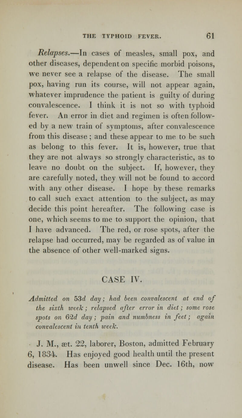 Relapses.—In cases of measles, small pox, and other diseases, dependent on specific morbid poisons, we never see a relapse of the disease. The small pox, having run its course, will not appear again, whatever imprudence the patient is guilty of during convalescence. I think it is not so with typhoid fever. An error in diet and regimen is often follow- ed by a new train of symptoms, after convalescence from this disease ; and these appear to me to be such as belong to this fever. It is, however, true that they are not always so strongly characteristic, as to leave no doubt on the subject. If, however, they are carefully noted, they will not be found to accord with any other disease. I hope by these remarks to call such exact attention to the subject, as may decide this point hereafter. The following case is one, which seems to me to support the opinion, that I have advanced. The red, or rose spots, after the relapse had occurred, may be regarded as of value in the absence of other well-marked signs. CASE IV. Admitted on 53d day; had been convalescent at end of the sixth week; relapsed after error in diet; some rose spots on 62d day; pain and numbness in feet; again convalescent in tenth week. J. M., aet. 22, laborer, Boston, admitted February 6, 1834. Has enjoyed good health until the present disease. Has been unwell since Dec. 16th, now