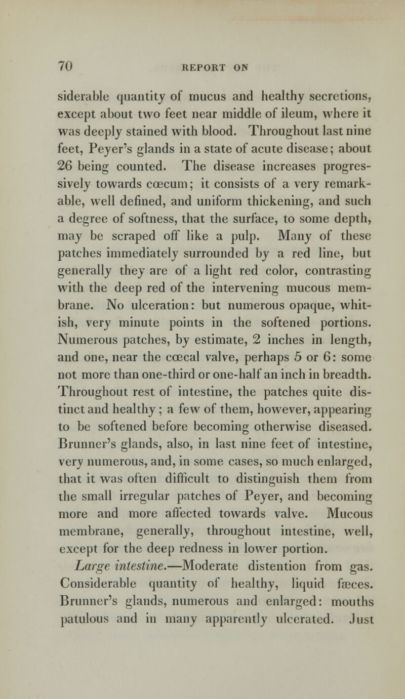 siderable quantity of mucus and healthy secretions, except about two feet near middle of ileum, where it was deeply stained with blood. Throughout last nine feet, Peyer's glands in a state of acute disease; about 26 being counted. The disease increases progres- sively towards ccecum; it consists of a very remark- able, well defined, and uniform thickening, and such a degree of softness, that the surface, to some depth, may be scraped off like a pulp. Many of these patches immediately surrounded by a red line, but generally they are of a light red color, contrasting with the deep red of the intervening mucous mem- brane. No ulceration: but numerous opaque, whit- ish, very minute points in the softened portions. Numerous patches, by estimate, 2 inches in length, and one, near the co3cal valve, perhaps 5 or 6: some not more than one-third or one-half an inch in breadth. Throughout rest of intestine, the patches quite dis- tinct and healthy ; a few of them, however, appearing to be softened before becoming otherwise diseased. Brunncr's glands, also, in last nine feet of intestine, very numerous, and, in some cases, so much enlarged, that it was often difficult to distinguish them from the small irregular patches of Peyer, and becoming more and more affected towards valve. Mucous membrane, generally, throughout intestine, well, except for the deep redness in lower portion. Large intestine.—Moderate distention from gas. Considerable quantity of healthy, liquid faeces. Brunner's glands, numerous and enlarged: mouths patulous and in many apparently ulcerated. Just