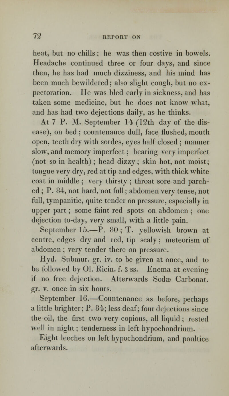 heat, but no chills; he was then costive in bowels. Headache continued three or four days, and since then, he has had much dizziness, and his mind has been much bewildered; also slight cough, but no ex- pectoration. He was bled early in sickness, and has taken some medicine, but he does not know what, and has had two dejections daily, as he thinks. At 7 P. M. September 14 (12th day of the dis- ease), on bed ; countenance dull, face flushed, mouth open, teeth dry with sordes, eyes half closed ; manner slow, and memory imperfect; hearing very imperfect (not so in health) ; head dizzy; skin hot, not moist; tongue very dry, red at tip and edges, with thick white coat in middle ; very thirsty ; throat sore and parch- ed ; P. 84, not hard, not full; abdomen very tense, not full, tympanitic, quite tender on pressure, especially in upper part; some faint red spots on abdomen ; one dejection to-day, very small, with a little pain. September 15.—P. 80 ; T. yellowish brown at centre, edges dry and red, tip scaly; meteorism of abdomen ; very tender there on pressure. Hyd. Submur. gr. iv. to be given at once, and to be followed by 01. Ricin. f. § ss. Enema at evening if no free dejection. Afterwards Sodae Carbonat. gr. v. once in six hours. September 16.—Countenance as before, perhaps a little brighter; P. 84; less deaf; four dejections since the oil, the first two very copious, all liquid; rested well in night; tenderness in left hypochondrium. Eight leeches on left hypochondrium, and poultice afterwards.