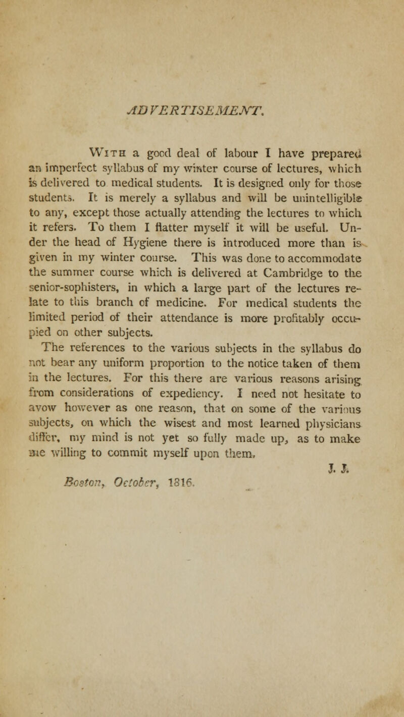 AD VER TISEMEXT. With a good deal of labour I have prepared an imperfect syllabus of my winter course of lectures, which is delivered to medical students. It is designed only for those students. It is merely a syllabus and will be unintelligible to any, except those actually attending the lectures to which it refers. To them I flatter myself it will be useful. Un- der the head of Hygiene there is introduced more than is given in my winter course. This was done to accommodate the summer course which is delivered at Cambridge to the senior-sophisters, in which a large part of the lectures re- late to this branch cf medicine. For medical students the limited period of their attendance is more profitably occu- pied on other subjects. The references to the various subjects in the syllabus do not bear any uniform proportion to the notice taken of them in the lectures. For this there are various reasons arising from considerations of expediency. I need not hesitate to avow however as one reason, that on some of the various subjects, on which the wisest and most learned physicians differ, my mind is not yet so fully made up, as to make aie willing to commit myself upon them, J.J. Boston, October, 1816.