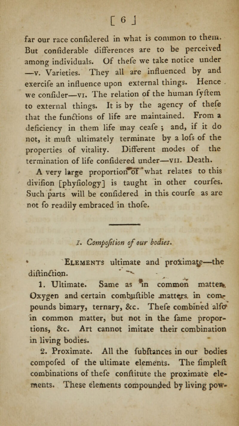 far our race confidered in what is common to them. But confiderable differences are to be perceived among individuals. Of thefe we take notice under —v. Varieties. They all are influenced by and exercife an influence upon external things. Hence we confider—vi. The relation of the human fyftem to external things. It is by the agency of thefe that the functions of life are maintained. From a deficiency in them life may ceafe ; and, if it do not, it muft ultimately terminate by a lofs of the properties of vitality. Different modes of the termination of life confidered under—vn. Death. A very Urge proportiorTbT'what relates to this divifion [phyfiology] is taught in other courfes. Such parts will be confidered in this courfe as are not fo readily embraced in thofe. /. Compofttion of our bodies. * Elements ultimate and proximate—the diftinclion. ^ 1. Ultimate. Same as *n common matter Oxygen and certain combiiftible jnatte/s. in conv pounds bimary, ternary, &c. Thefe combined alfcf in common matter, but not in the fame propor- tions, &c. Art cannot imitate their combination in living bodies. 2. Proximate. All the fubftances in our bodies compofed of the ultimate elements. The fimpleft combinations of thefe conftitute the proximate ele- ments. These elements compounded by living pow-