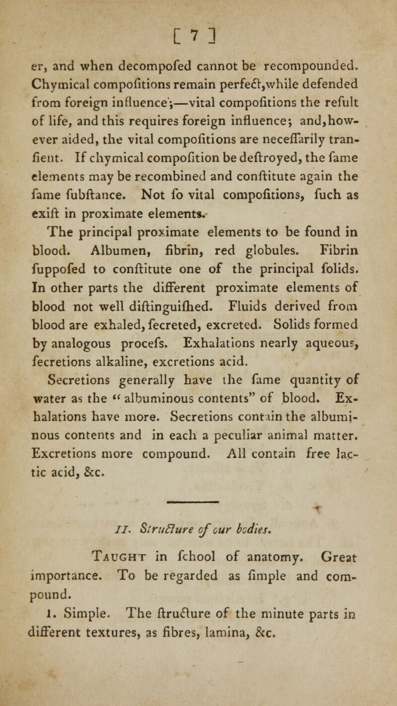 er, and when decompofed cannot be recompounded. Chymical compofitions remain perfect,while defended from foreign influence';—vital compofitions the refult of life, and this requires foreign influence; and,how- ever aided, the vital compofitions are neceffarily tran- fient. If chymical compofition be deftroyed, the fame elements may be recombined and conftitute again the fame fubftance. Not fo vital compofitions, fuch as exift in proximate element*. The principal proximate elements to be found in blood. Albumen, fibrin, red globules. Fibrin fuppofed to conftitute one of the principal folids. In other parts the different proximate elements of blood not well diftinguifhed. Fluids derived from blood are exhaled, fecreted, excreted. Solids formed by analogous procefs. Exhalations nearly aqueous, fecretions alkaline, excretions acid. Secretions generally have the fame quantity of water as the  albuminous contents of blood. Ex- halations have more. Secretions contain the albumi- nous contents and in each a peculiar animal matter. Excretions more compound. All contain free lac- tic acid, &c. 77. SiruBure of our bodies. Taught in fchool of anatomy. Great importance. To be regarded as fimple and com- pound. 1. Simple. The ftruclure of the minute parts in different textures, as fibres, lamina, &c.