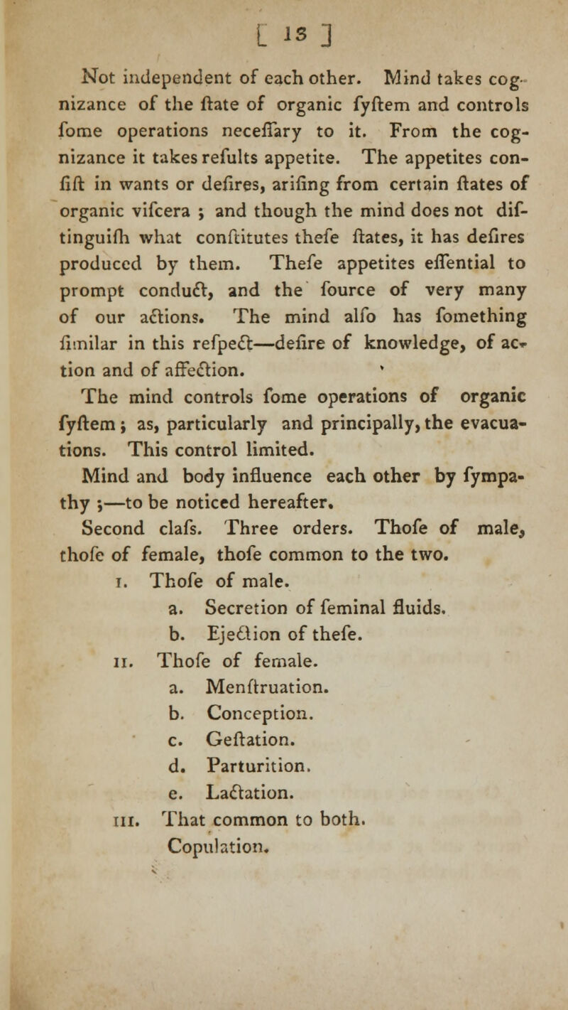 Not independent of each other. Mind takes cog- nizance of the ftate of organic fyftem and controls fome operations neceffary to it. From the cog- nizance it takes refults appetite. The appetites con- fift in wants or defires, arifing from certain ftates of organic vifcera ; and though the mind does not dif- tinguifh what conftitutes thefe ftates, it has defires produced by them. Thefe appetites efTential to prompt conduct, and the fource of very many of our actions. The mind alfo has fomething fimilar in this refpect—defire of knowledge, of ac^ tion and of affection. * The mind controls fome operations of organic fyftem ; as, particularly and principally, the evacua- tions. This control limited. Mind and body influence each other by fympa- thy j—to be noticed hereafter. Second clafs. Three orders. Thofe of male, thofe of female, thofe common to the two. I. Thofe of male. a. Secretion of feminal fluids. b. Ejection of thefe. ii. Thofe of female. a. Menftruation. b. Conception. c. Geftation. d. Parturition. e. Lactation. in. That common to both. Copulation.