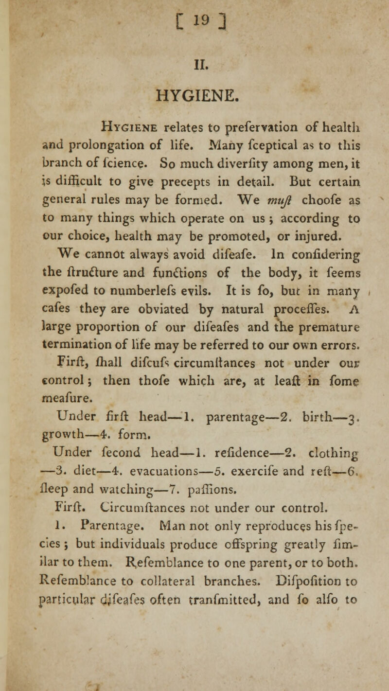 [ 19] II. HYGIENE. Hygiene relates to prefervation of health and prolongation of life. Many fceptical as to this branch of fcience. So much diverfity among men, it is difficult to give precepts in detail. But certain general rules may be formed. We muji choofe as to many things which operate on us ; according to our choice, health may be promoted, or injured. We cannot always avoid difeafe. In confidering the ftruclure and functions of the body, it feems expofed to numberlefs evils. It is fo, but in many cafes they are obviated by natural procefTes. A large proportion of our difeafes and the premature termination of life may be referred to our own errors. Firft, fhall difcufs circumltances not under our control; then thofe which are, at leaft in fome meafure. Under firft head—1. parentage—2. birth—3. growth—4. form. Under fecond head—1. refidence—2. clothing —3. diet—4. evacuations—5. exercife and reft—6, fleep and watching—7. pailions. Firft. Circumftances not under our control. 1. Parentage. Man not only reproduces his fpe~ cies; but individuals produce offspring greatly fim- ilar to them. R,efemblance to one parent, or to both. Refemblance to collateral branches. Difpofition to particular djfeafes often transmitted, and fo alfo to