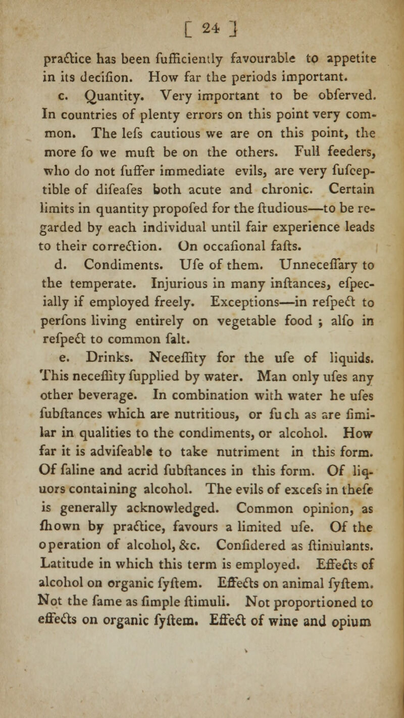 pra&ice has been fufficiently favourable to appetite in its decifion. How far the periods important. c. Quantity. Very important to be obferved. In countries of plenty errors on this point very com- mon. The lefs cautious we are on this point, the more fo we mud be on the others. Full feeders, who do not fuffer immediate evils, are very fufeep- tible of difeafes both acute and chronic. Certain limits in quantity propofed for the ftudious—to be re- garded by each individual until fair experience leads to their correction. On occafional fafts. d. Condiments. Ufe of them. UnnecefTary to the temperate. Injurious in many inftances, efpec- ially if employed freely. Exceptions—in refpeft to perfons living entirely on vegetable food ; alfo in refpecl: to common fait. e. Drinks. Neceffity for the ufe of liquids. This neceffity fupplied by water. Man only ufes any other beverage. In combination with water he ufes fubftances which are nutritious, or fuch as are fimi- lar in qualities to the condiments, or alcohol. How far it is advifeable to take nutriment in this form. Of faline and acrid fubftances in this form. Of liq- uors containing alcohol. The evils of excefs in thefe is generally acknowledged. Common opinion, as fhown by practice, favours a limited ufe. Of the operation of alcohol, &c. Confidered as ftimuiants. Latitude in which this term is employed. Effects of alcohol on organic fyftem. Effects on animal fyftem. Not the fame as fimple ftimuli. Not proportioned to effe&s on organic fyftem. Effect of wine and opium