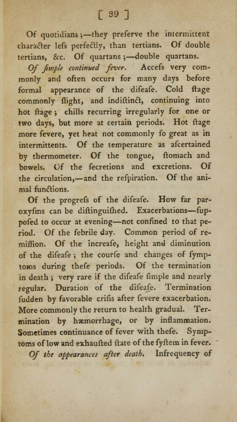 Of quotidians;—they preferve the intermittent character lefs perfectly, than tertians. Of double tertians, &c. Of quartans •,—double quartans. Of Jtmple continued fever. Accefs very com- monly and often occurs for many days before formal appearance of the difeafe. Cold ftage commonly flight, and indiftincl, continuing into hot ftage ; chills recurring irregularly for one or two days, but more at certain periods. Hot ftage more fevere, yet heat not commonly fo great as in intermittents. Of the temperature as afcertained by thermometer. Of the tongue, ftomach and bowels. Of the fecretions and excretions. Of the circulation,—and the refpiration. Of the ani- mal functions. Of the progrefs of the difeafe. How far par- oxyfms can be diftinguifhed. Exacerbations—fup- pofed to occur at evening—not confined to that pe- riod. Of the febrile day. Common period of re- miffion. Of the increafe, height and diminution of the difeafe ; the courfe and changes of fymp- toms during thefe periods. Of the termination in death ; very rare if the difeafe fimple and nearly regular. Duration of the difeafe. Termination fudden by favorable crifis after fevere exacerbation. More commonly the return to health gradual. Ter- mination by haemorrhage, or by inflammation. Sometimes continuance of fever with thefe. Symp- toms of low and exhaufted ftate of the fyftem in fever. Of the appearances after death. Infrequency of