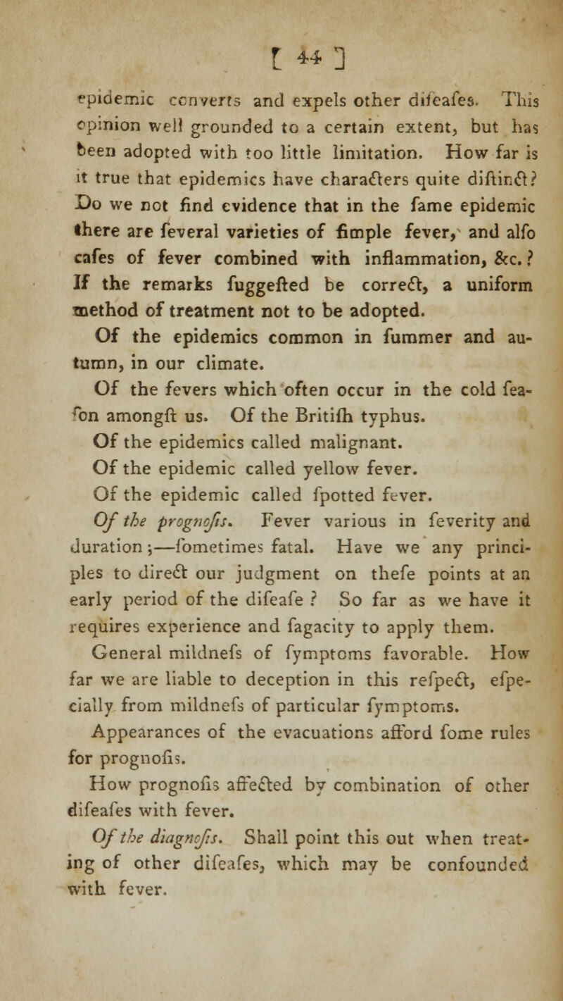 epidemic converts and expels other dileafes. This opinion well grounded to a certain extent, but has been adopted with too little limitation. How far is it true that epidemics have characters quite diftinct? Do we not find evidence that in the fame epidemic there are feveral varieties of fimple fever, and alfo cafes of fever combined with inflammation, &c. ? If the remarks fuggefted be correct, a uniform method of treatment not to be adopted. Of the epidemics common in fummer and au- tumn, in our climate. Of the fevers which often occur in the cold fea- ron amongft us. Of the Britifh typhus. Of the epidemics called malignant. Of the epidemic called yellow fever. Of the epidemic called fpotted fever. Of the prognofts* Fever various in feverity and duration \—fometimes fatal. Have we any princi- ples to direct our judgment on thefe points at an early period of the difeafe ? So far as we have it requires experience and fagacity to apply them. General mildnefs of fymptcms favorable. How far we are liable to deception in this refpect, efpe- cially from mildnefs of particular fymptoms. Appearances of the evacuations afford fome rules for prognosis. How prognofis affected by combination of other difeafes with fever. Of the diagncfts. Shall point this out when treat- ing of other difeafes, which may be confounded with fever.