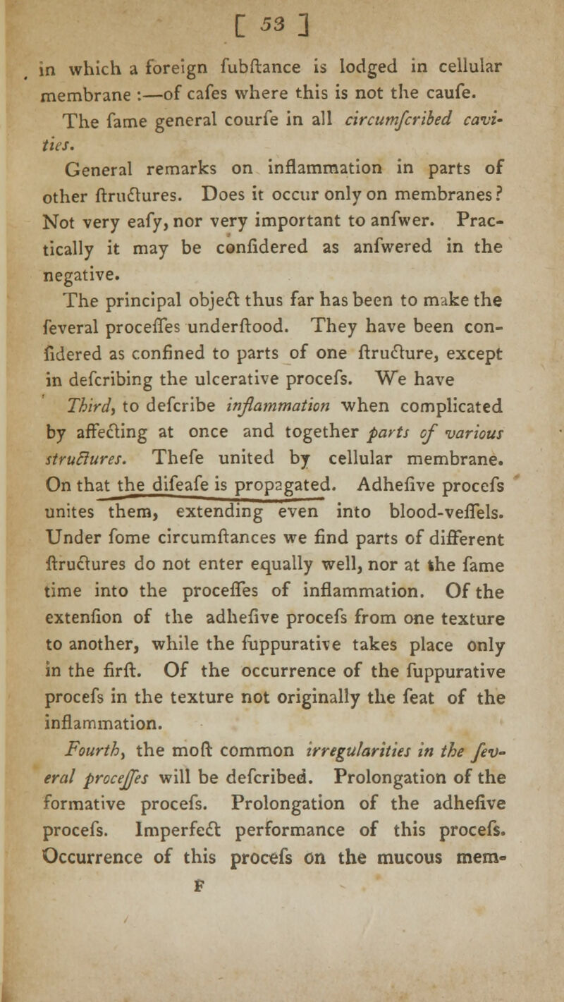 C 53] in which a foreign fubftance is lodged in cellular membrane :—of cafes where this is not the caufe. The fame general courfe in all circutnfcribed cavi' ties. General remarks on inflammation in parts of other Structures. Does it occur only on membranes? Not very eafy, nor very important to anfwer. Prac- tically it may be considered as anfwered in the negative. The principal object thus far has been to make the feveral procefles understood. They have been con- sidered as confined to parts of one ftru&ure, except in defcribing the ulcerative procefs. We have Third, to defcribe inflammation when complicated by affe&ing at once and together parts of various strutlures. Thefe united by cellular membrane. On that the difeafe is propagated. AdheSive procefs unites them, extending even into blood-veSTels. Under fome circumftances we find parts of different Structures do not enter equally well, nor at ihe fame time into the procefles of inflammation. Of the extenfion of the adhefive procefs from one texture to another, while the Suppurative takes place only in the firft. Of the occurrence of the fuppurative procefs in the texture not originally the feat of the inflammation. Fourth, the mo ft common irregularities in the fev- eral procejjes will be defcribed. Prolongation of the formative procefs. Prolongation of the adhefive procefs. lmperfedt performance of this procefs. Occurrence of this procefs on the mucous mem- f