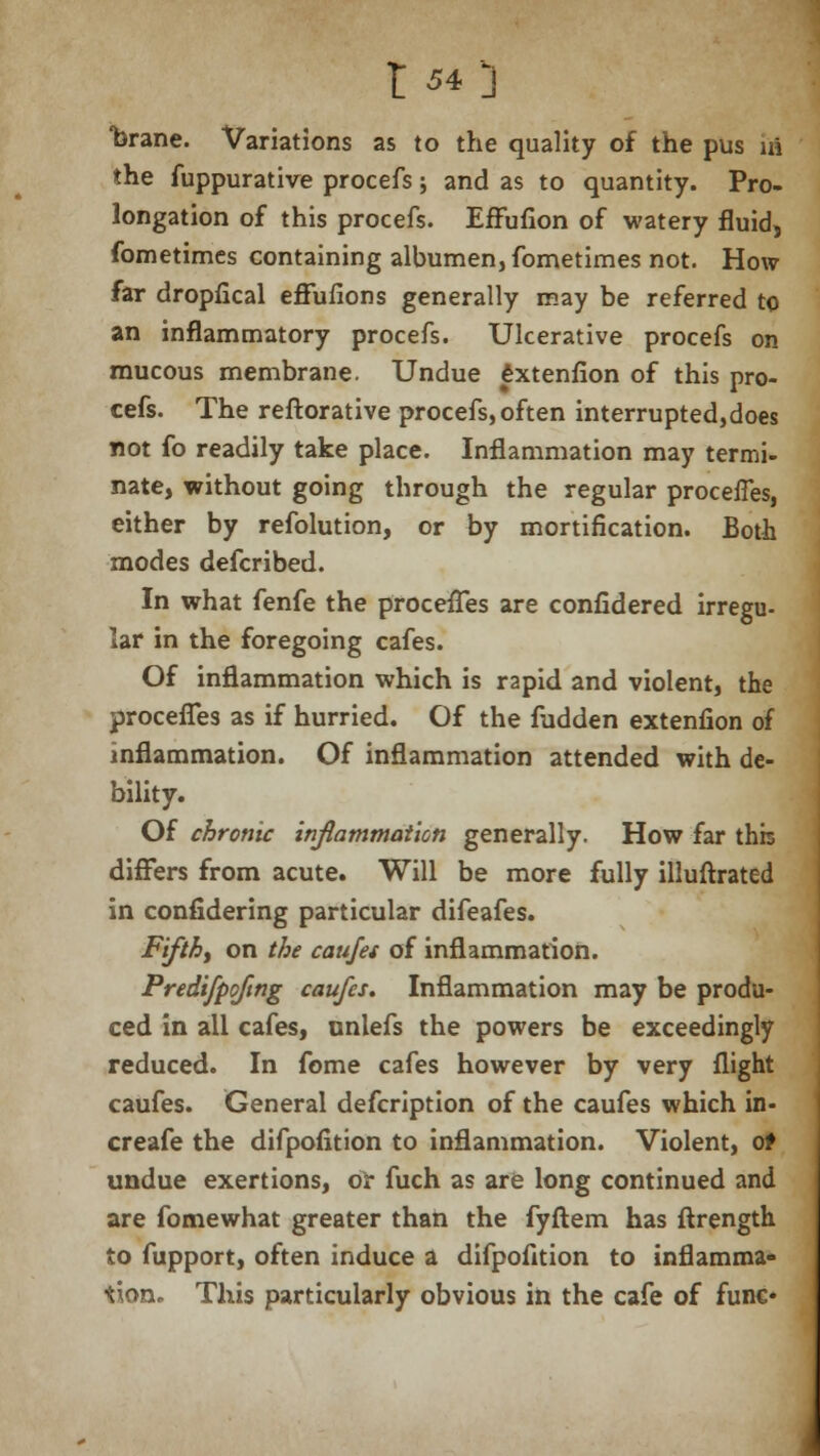 *brane. Variations as to the quality of the pus \A the fuppurative procefs; and as to quantity. Pro- longation of this procefs. Effufion of watery fluid, fometimcs containing albumen, fometimes not. How far dropfical effufions generally may be referred to an inflammatory procefs. Ulcerative procefs on mucous membrane. Undue fcxtenfion of this pro- cefs. The reftorative procefs, often interrupted,does not fo readily take place. Inflammation may termi- nate, without going through the regular proceffes, either by refolution, or by mortification. Both modes defcribed. In what fenfe the proceffes are confidered irregu- lar in the foregoing cafes. Of inflammation which is rapid and violent, the proceffes as if hurried. Of the fudden extenfion of inflammation. Of inflammation attended with de- bility. Of chronic inflammation generally. How far this differs from acute. Will be more fully illuftrated in confidering particular difeafes. Fifthy on the caujet of inflammation. Predifpoftng caufes. Inflammation may be produ- ced in all cafes, onlefs the powers be exceedingly reduced. In fome cafes however by very flight caufes. General defcription of the caufes which in- creafe the difpofition to inflammation. Violent, ot undue exertions, or fuch as are long continued and are fomewhat greater than the fyftem has ftrength to fupport, often induce a difpofition to inflamma- tion. This particularly obvious in the cafe of func*