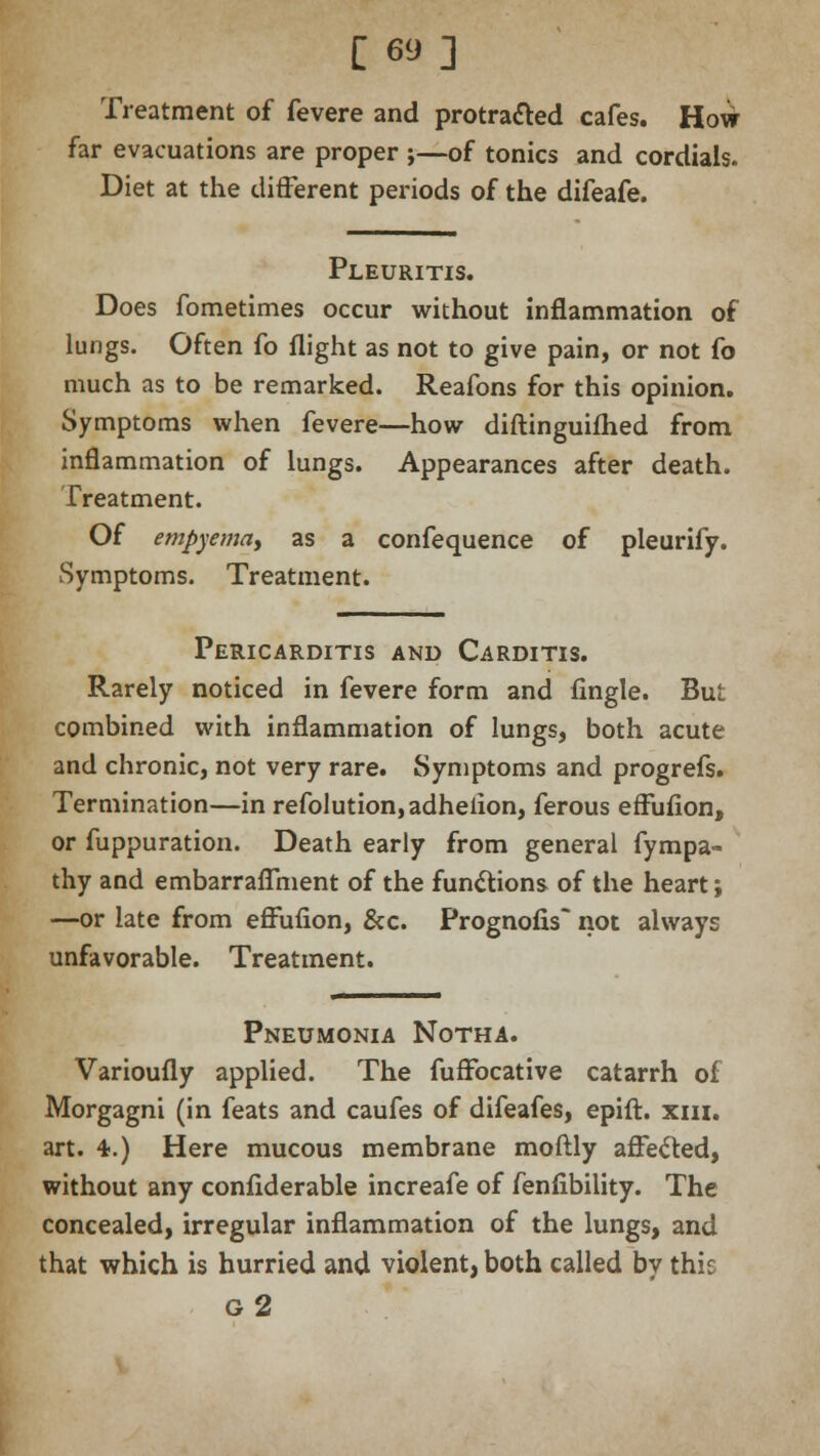 [69] Treatment of fevere and protracted cafes. How far evacuations are proper ;—of tonics and cordials. Diet at the different periods of the difeafe. Pleuritis. Does fometimes occur without inflammation of lungs. Often fo flight as not to give pain, or not fo much as to be remarked. Reafons for this opinion. Symptoms when fevere—how diflinguifhed from inflammation of lungs. Appearances after death. Treatment. Of empyema, as a confequence of pleurify. Symptoms. Treatment. Pericarditis and Carditis. Rarely noticed in fevere form and fingle. But combined with inflammation of lungs, both acute and chronic, not very rare. Symptoms and progrefs. Termination—in refolution,adhelion, ferous efFufion, or fuppuration. Death early from general fympa- thy and embarr affluent of the functions of the heart; —or late from efFufion, &c. Prognofis not always unfavorable. Treatment. Pneumonia Notha. Varioufly applied. The fuffocative catarrh of Morgagni (in feats and caufes of difeafes, epift. xiii. art. 4.) Here mucous membrane moftly affected, without any confiderable increafe of fenfibility. The concealed, irregular inflammation of the lungs, and that which is hurried and violent, both called by this g2